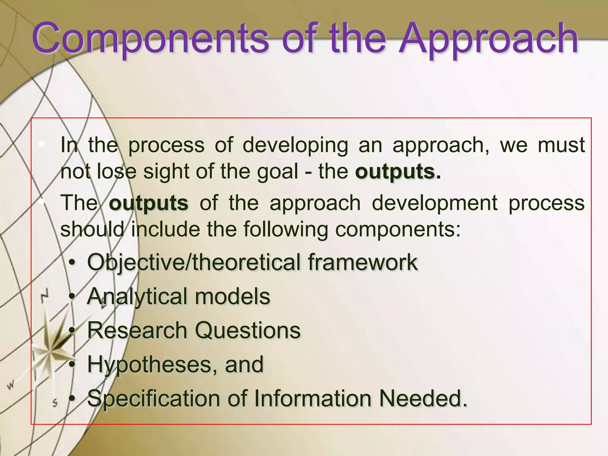 Components of the Approach
• In the process of developing an approach, we must
not lose sight of the goal - the outputs.
• The outputs of the approach development process
should include the following components:

•
•
•
•
•

Objective/theoretical framework
Analytical models
Research Questions
Hypotheses, and
Specification of Information Needed.

 