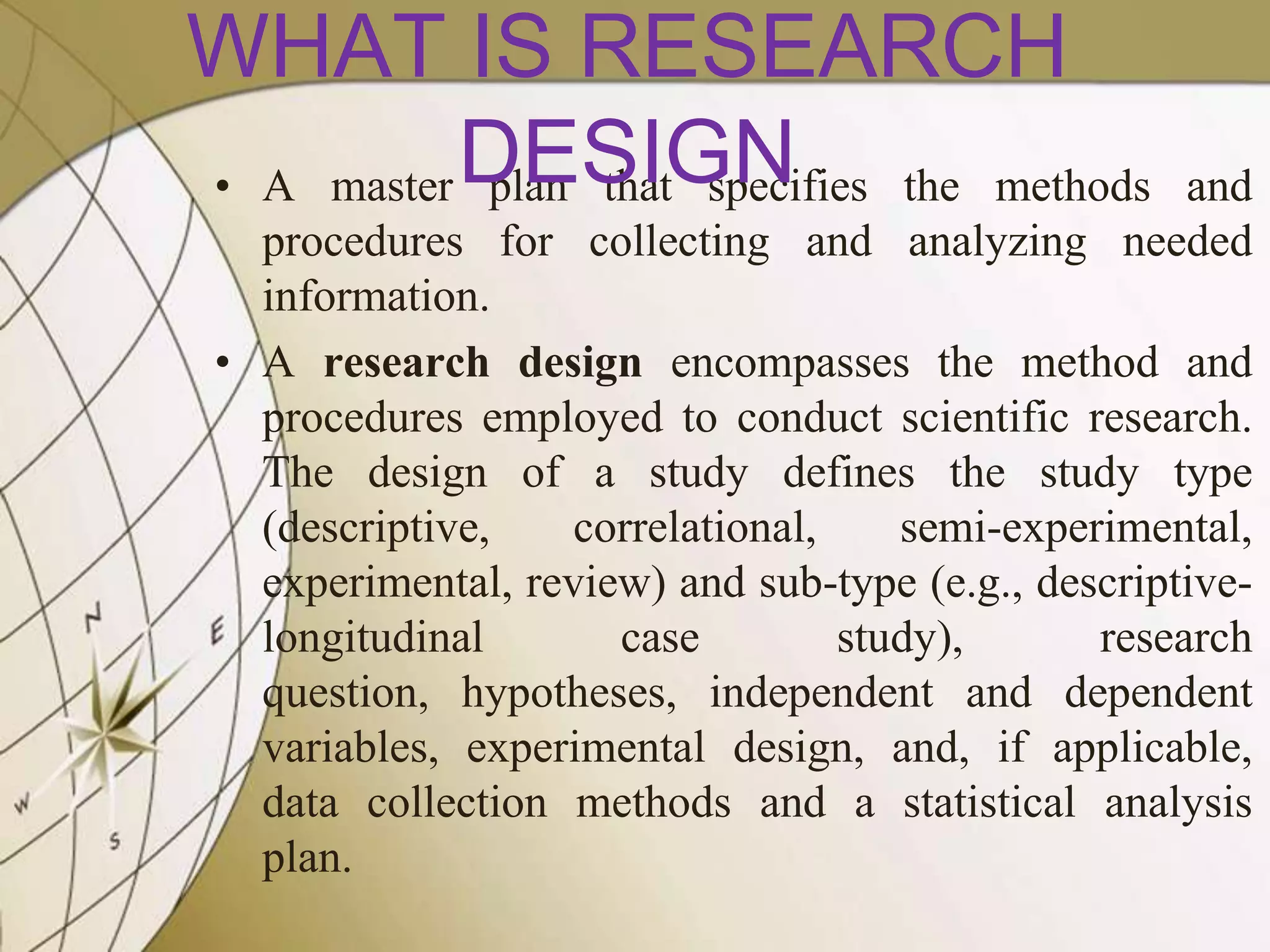WHAT IS RESEARCH
• A master DESIGN
plan that specifies the methods

and
procedures for collecting and analyzing needed
information.
• A research design encompasses the method and
procedures employed to conduct scientific research.
The design of a study defines the study type
(descriptive,
correlational,
semi-experimental,
experimental, review) and sub-type (e.g., descriptivelongitudinal
case
study),
research
question, hypotheses, independent and dependent
variables, experimental design, and, if applicable,
data collection methods and a statistical analysis
plan.

 