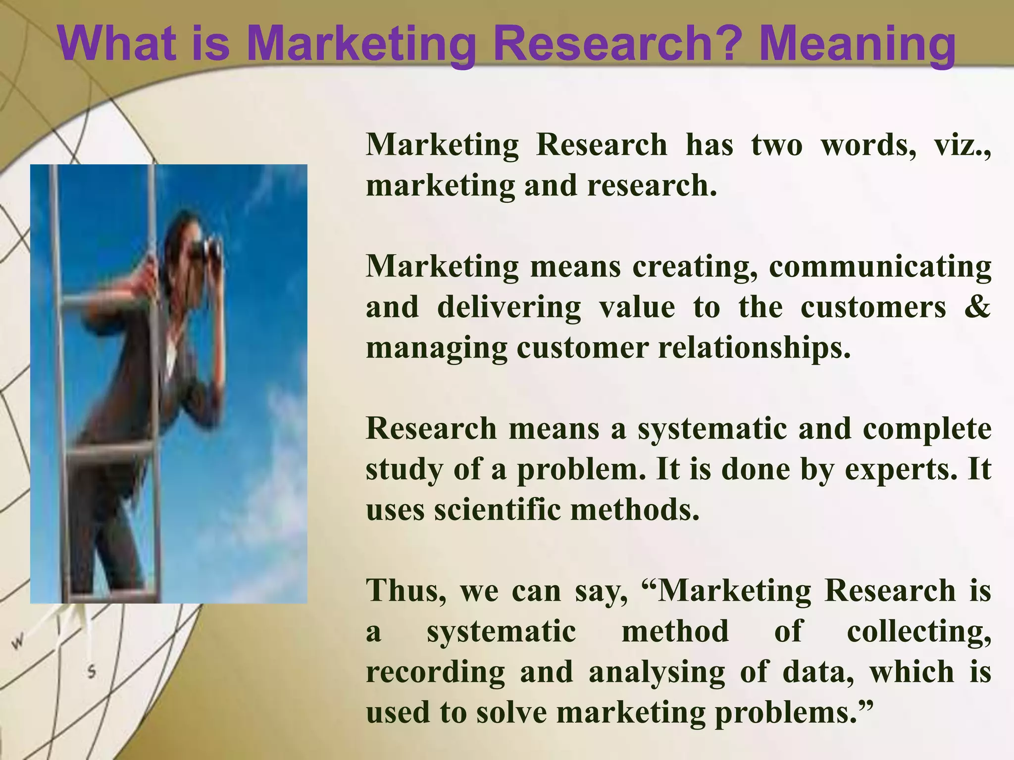 What is Marketing Research? Meaning
Marketing Research has two words, viz.,
marketing and research.
Marketing means creating, communicating
and delivering value to the customers &
managing customer relationships.
Research means a systematic and complete
study of a problem. It is done by experts. It
uses scientific methods.
Thus, we can say, “Marketing Research is
a systematic method of collecting,
recording and analysing of data, which is
used to solve marketing problems.”

 