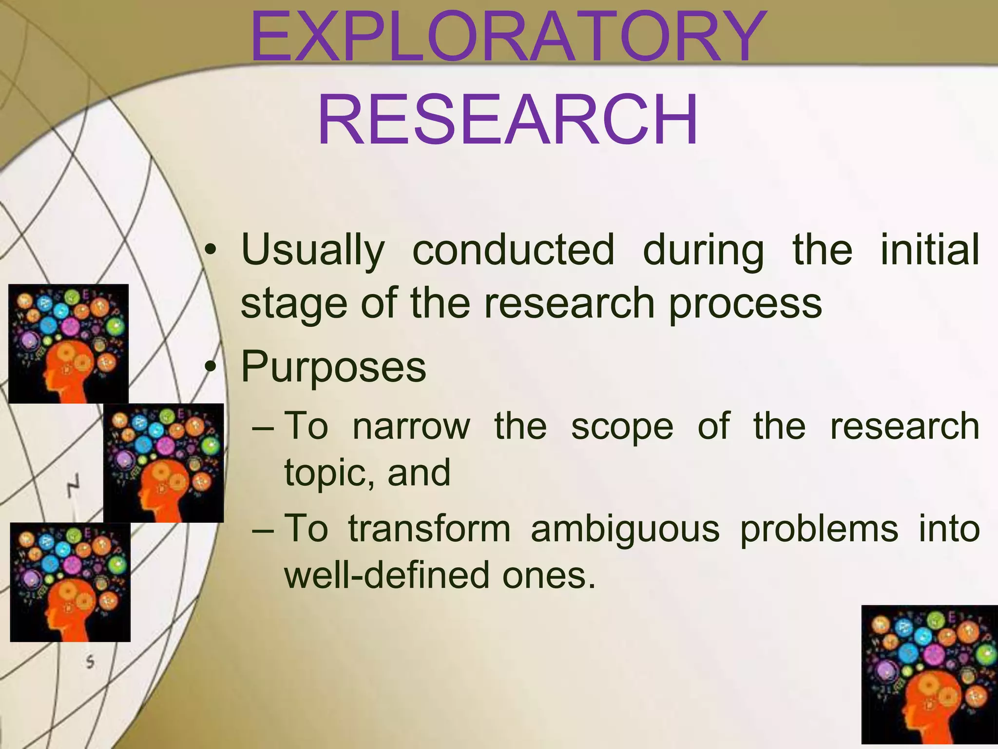 EXPLORATORY
RESEARCH
• Usually conducted during the initial
stage of the research process
• Purposes
– To narrow the scope of the research
topic, and
– To transform ambiguous problems into
well-defined ones.

 
