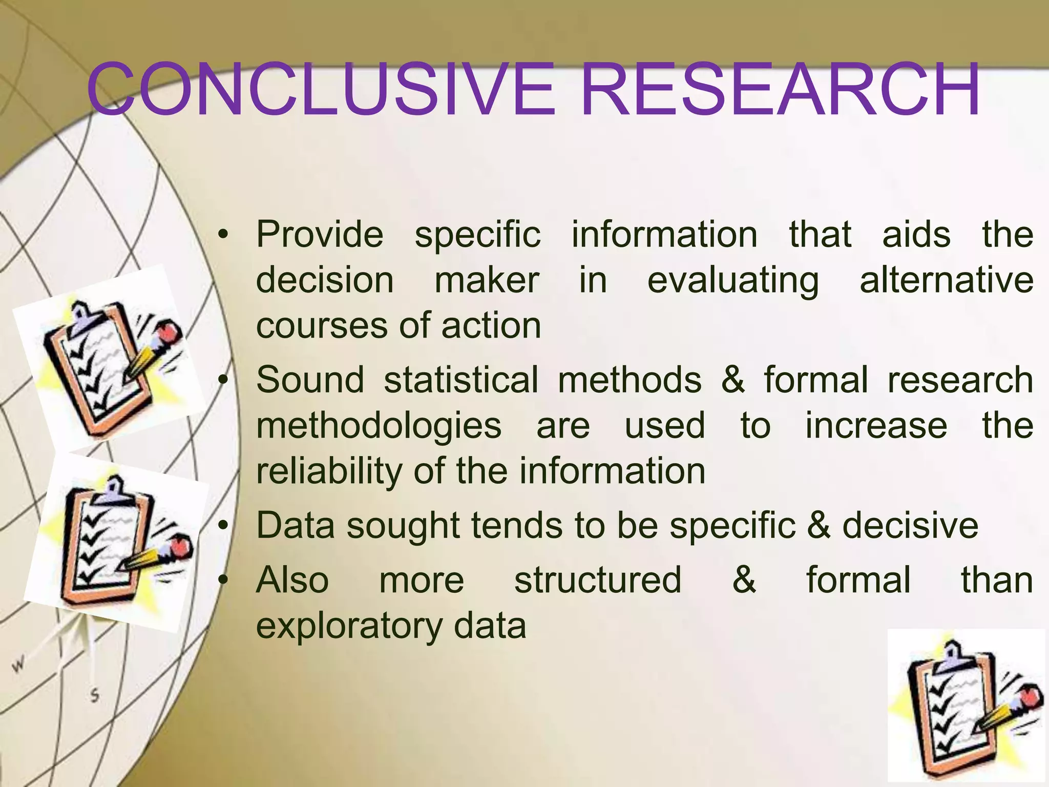 CONCLUSIVE RESEARCH
• Provide specific information that aids the
decision maker in evaluating alternative
courses of action
• Sound statistical methods & formal research
methodologies are used to increase the
reliability of the information
• Data sought tends to be specific & decisive
• Also more structured & formal than
exploratory data

 