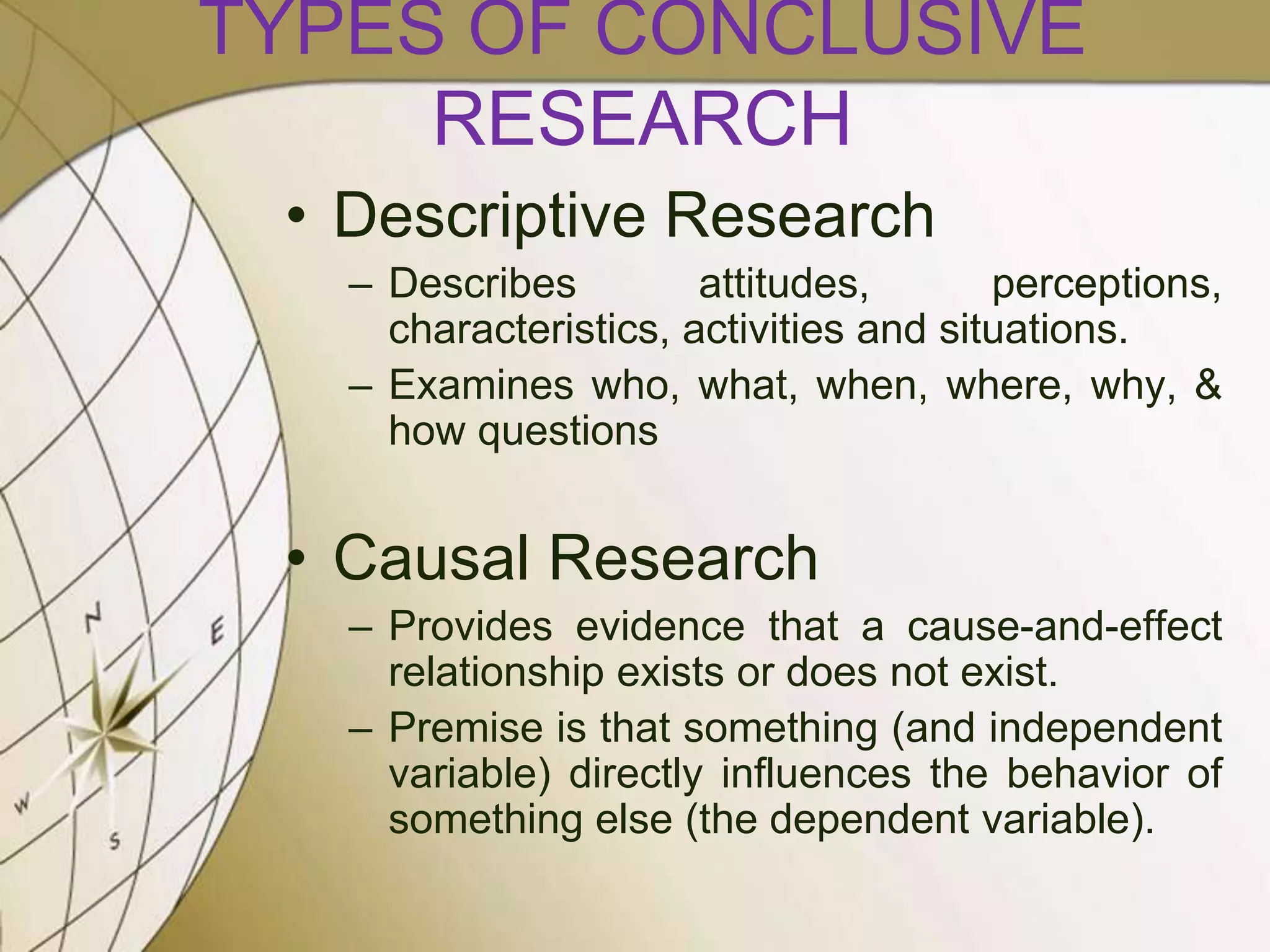 TYPES OF CONCLUSIVE
RESEARCH
• Descriptive Research
– Describes
attitudes,
perceptions,
characteristics, activities and situations.
– Examines who, what, when, where, why, &
how questions

• Causal Research
– Provides evidence that a cause-and-effect
relationship exists or does not exist.
– Premise is that something (and independent
variable) directly influences the behavior of
something else (the dependent variable).

 