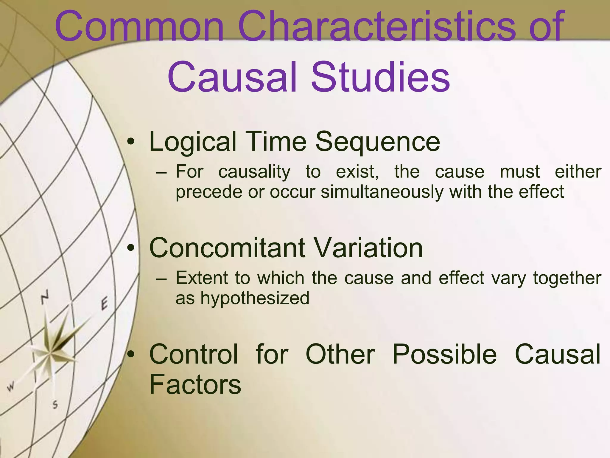 Common Characteristics of
Causal Studies
• Logical Time Sequence
– For causality to exist, the cause must either
precede or occur simultaneously with the effect

• Concomitant Variation
– Extent to which the cause and effect vary together
as hypothesized

• Control for Other Possible Causal
Factors

 