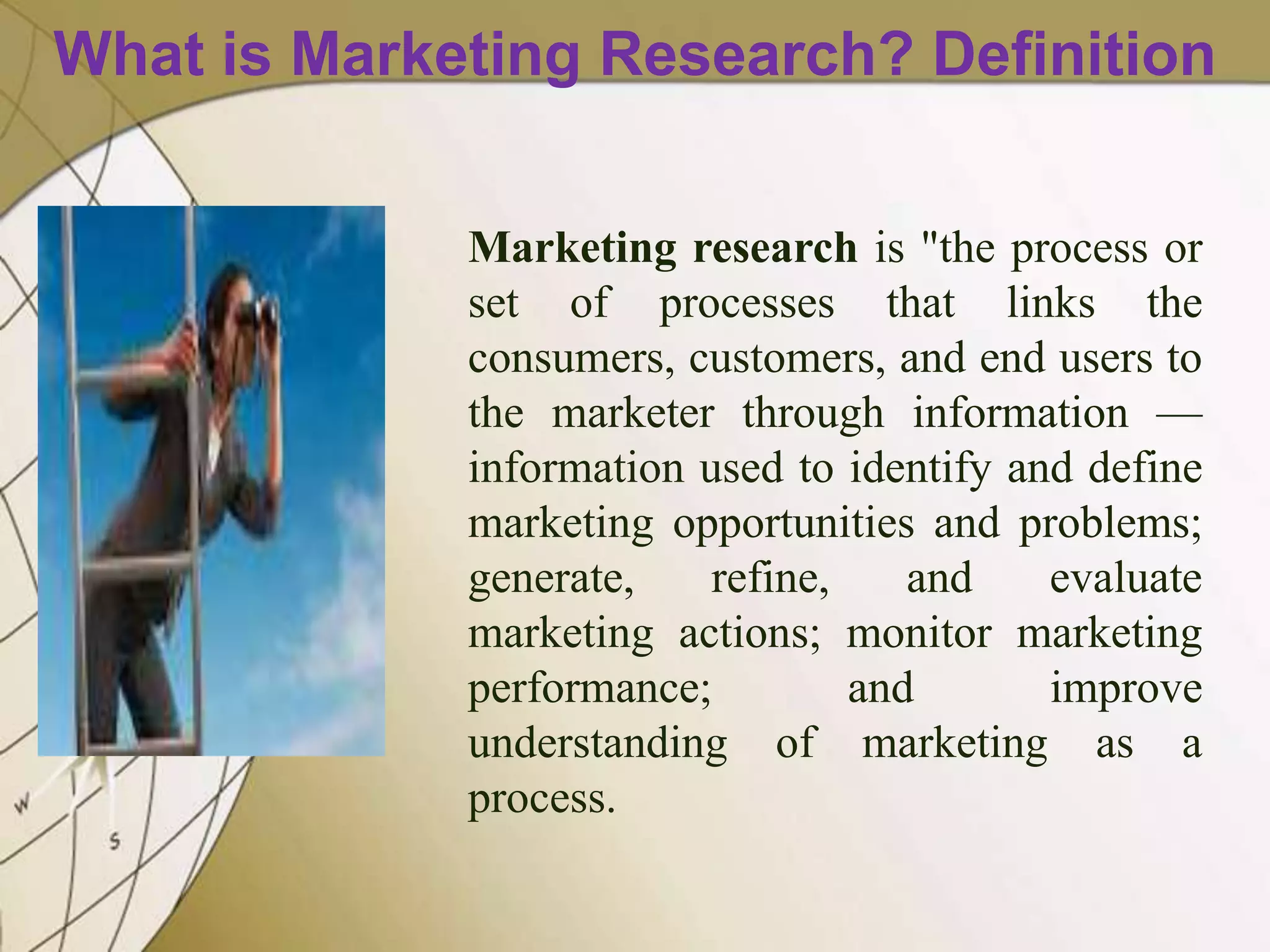 What is Marketing Research? Definition
Marketing research is "the process or
set of processes that links the
consumers, customers, and end users to
the marketer through information —
information used to identify and define
marketing opportunities and problems;
generate,
refine,
and
evaluate
marketing actions; monitor marketing
performance;
and
improve
understanding of marketing as a
process.

 