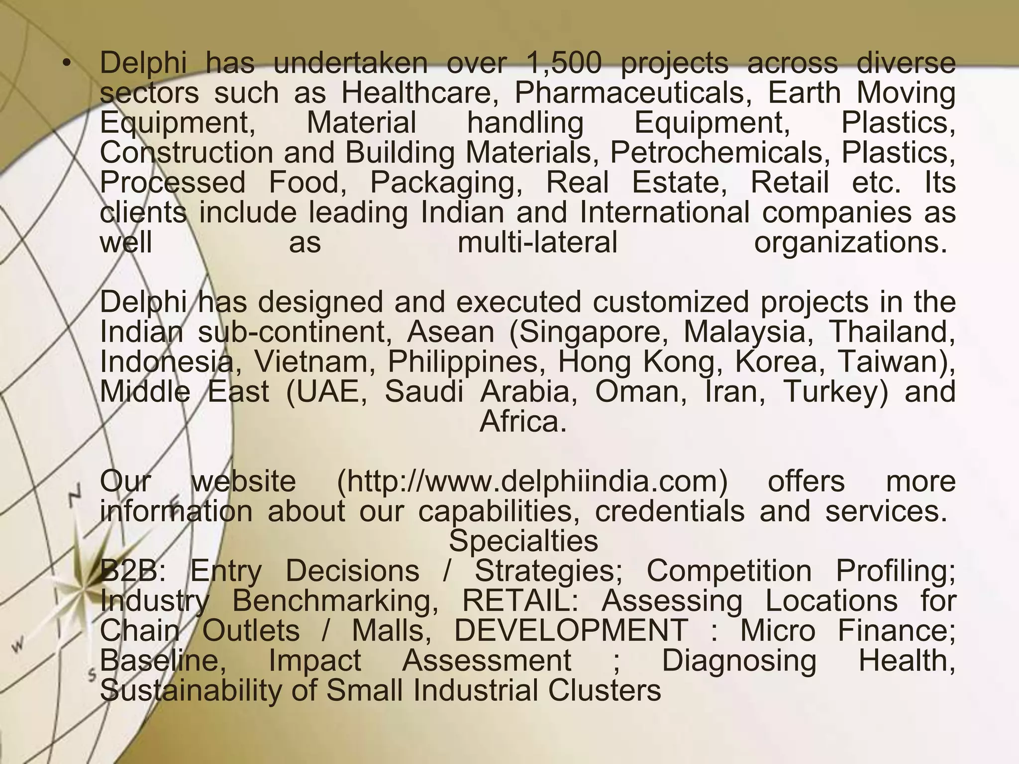 • Delphi has undertaken over 1,500 projects across diverse
sectors such as Healthcare, Pharmaceuticals, Earth Moving
Equipment,
Material
handling
Equipment,
Plastics,
Construction and Building Materials, Petrochemicals, Plastics,
Processed Food, Packaging, Real Estate, Retail etc. Its
clients include leading Indian and International companies as
well
as
multi-lateral
organizations.
Delphi has designed and executed customized projects in the
Indian sub-continent, Asean (Singapore, Malaysia, Thailand,
Indonesia, Vietnam, Philippines, Hong Kong, Korea, Taiwan),
Middle East (UAE, Saudi Arabia, Oman, Iran, Turkey) and
Africa.
Our website (http://www.delphiindia.com) offers more
information about our capabilities, credentials and services.
Specialties
B2B: Entry Decisions / Strategies; Competition Profiling;
Industry Benchmarking, RETAIL: Assessing Locations for
Chain Outlets / Malls, DEVELOPMENT : Micro Finance;
Baseline, Impact Assessment ; Diagnosing Health,
Sustainability of Small Industrial Clusters

 