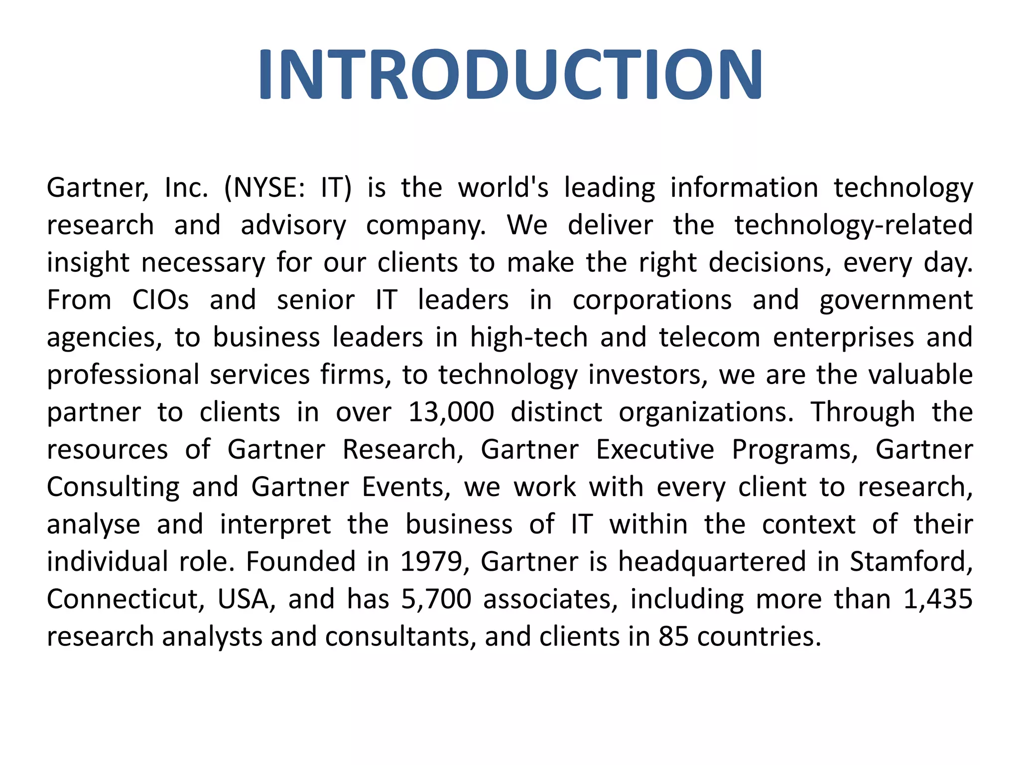INTRODUCTION
Gartner, Inc. (NYSE: IT) is the world's leading information technology
research and advisory company. We deliver the technology-related
insight necessary for our clients to make the right decisions, every day.
From CIOs and senior IT leaders in corporations and government
agencies, to business leaders in high-tech and telecom enterprises and
professional services firms, to technology investors, we are the valuable
partner to clients in over 13,000 distinct organizations. Through the
resources of Gartner Research, Gartner Executive Programs, Gartner
Consulting and Gartner Events, we work with every client to research,
analyse and interpret the business of IT within the context of their
individual role. Founded in 1979, Gartner is headquartered in Stamford,
Connecticut, USA, and has 5,700 associates, including more than 1,435
research analysts and consultants, and clients in 85 countries.

 