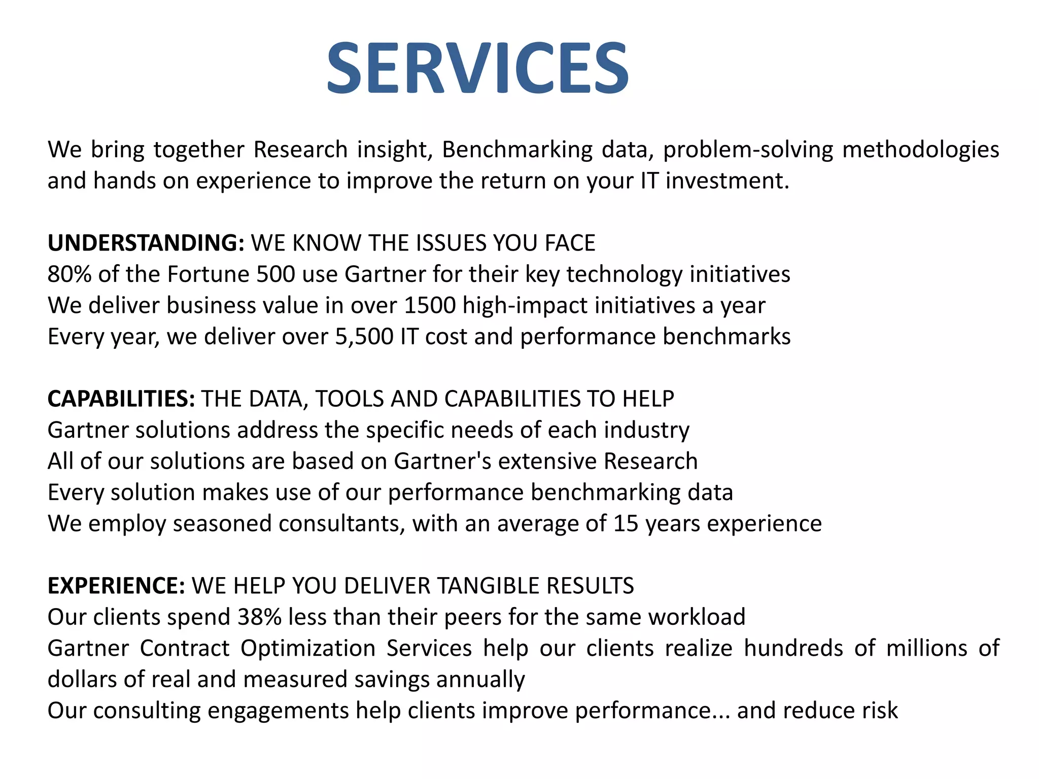 SERVICES
We bring together Research insight, Benchmarking data, problem-solving methodologies
and hands on experience to improve the return on your IT investment.

UNDERSTANDING: WE KNOW THE ISSUES YOU FACE
80% of the Fortune 500 use Gartner for their key technology initiatives
We deliver business value in over 1500 high-impact initiatives a year
Every year, we deliver over 5,500 IT cost and performance benchmarks
CAPABILITIES: THE DATA, TOOLS AND CAPABILITIES TO HELP
Gartner solutions address the specific needs of each industry
All of our solutions are based on Gartner's extensive Research
Every solution makes use of our performance benchmarking data
We employ seasoned consultants, with an average of 15 years experience
EXPERIENCE: WE HELP YOU DELIVER TANGIBLE RESULTS
Our clients spend 38% less than their peers for the same workload
Gartner Contract Optimization Services help our clients realize hundreds of millions of
dollars of real and measured savings annually
Our consulting engagements help clients improve performance... and reduce risk

 
