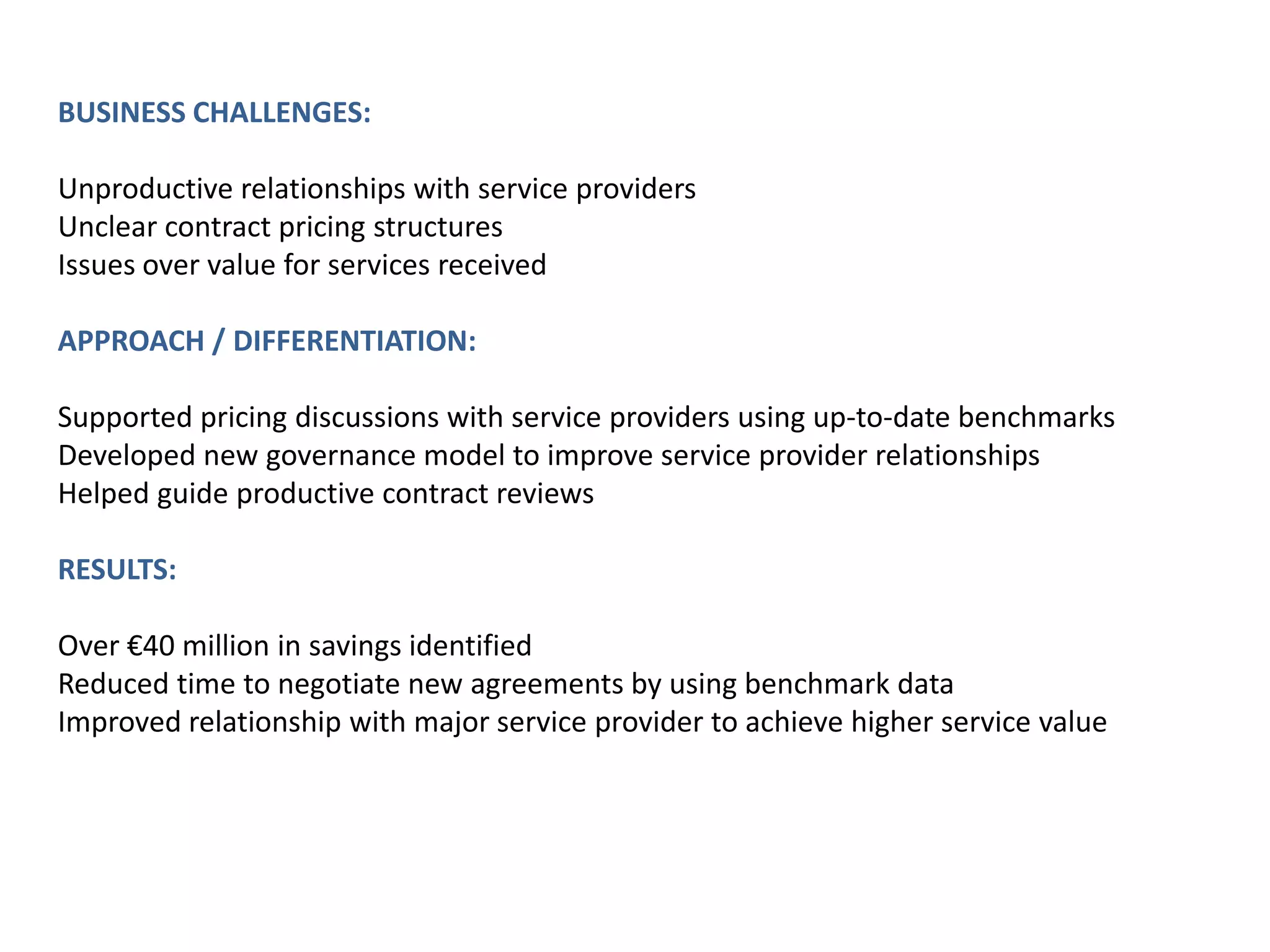 BUSINESS CHALLENGES:
Unproductive relationships with service providers
Unclear contract pricing structures
Issues over value for services received
APPROACH / DIFFERENTIATION:
Supported pricing discussions with service providers using up-to-date benchmarks
Developed new governance model to improve service provider relationships
Helped guide productive contract reviews
RESULTS:
Over €40 million in savings identified
Reduced time to negotiate new agreements by using benchmark data
Improved relationship with major service provider to achieve higher service value

 
