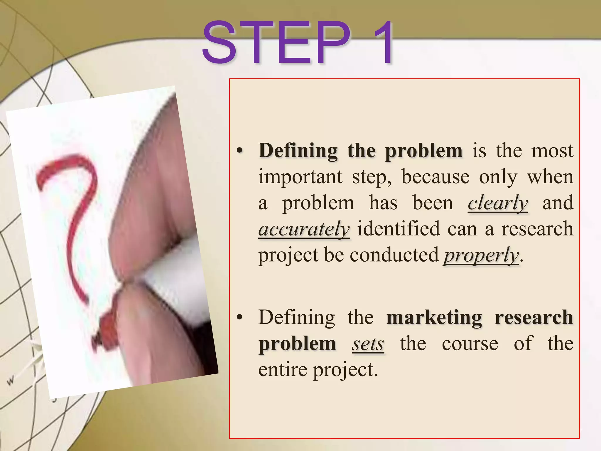 STEP 1
• Defining the problem is the most
important step, because only when
a problem has been clearly and
accurately identified can a research
project be conducted properly.
• Defining the marketing research
problem sets the course of the
entire project.
7

 