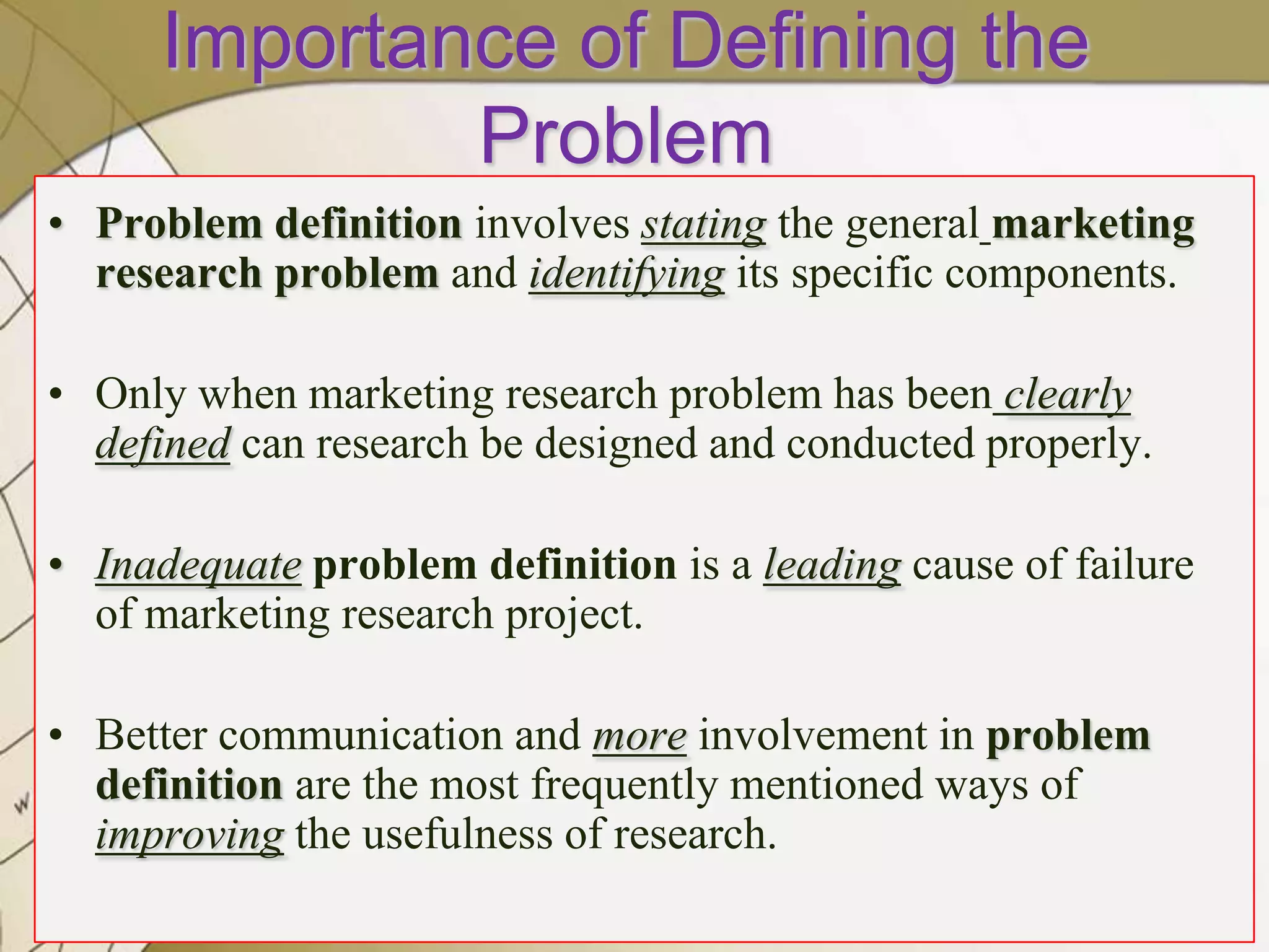 Importance of Defining the
Problem
• Problem definition involves stating the general marketing
research problem and identifying its specific components.
• Only when marketing research problem has been clearly
defined can research be designed and conducted properly.
• Inadequate problem definition is a leading cause of failure
of marketing research project.
• Better communication and more involvement in problem
definition are the most frequently mentioned ways of
improving the usefulness of research.
8

 