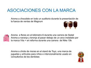 ASOCIACIONES CON LA MARCA
Aroma a chocolate en todo un auditorio durante la presentación de
la fuerza de ventas de Magnum
Aroma a flores en el kilómetro 6 durante una carrera de Sedal
Aroma a naranja y toronja al pasar debajo de un arco instalado por
la marca Vita + en reforma durante una carrera de Nike 10k
Aroma a chicle de moras en el stand de Toyz, una marca de
juguetes y artículos para niños e intencionalmente usado en
consultorios de los dentistas
 