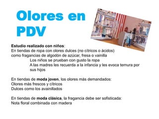 Olores en
PDV
Estudio realizado con niños:
En tiendas de ropa con olores dulces (no cítricos o ácidos)
como fragancias de algodón de azúcar, fresa o vainilla
Los niños se prueban con gusto la ropa
A las madres les recuerda a la infancia y les evoca ternura por
sus hijos
En tiendas de moda joven, los olores más demandados:
Olores más frescos y cítricos
Dulces como los avainillados
En tiendas de moda clásica, la fragancia debe ser sofisticada:
Nota floral combinada con madera
 