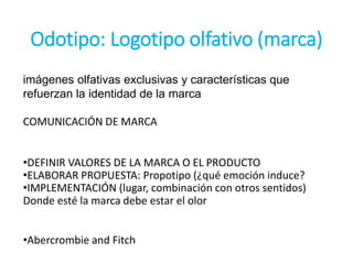 Odotipo: Logotipo olfativo (marca)
imágenes olfativas exclusivas y características que
refuerzan la identidad de la marca
COMUNICACIÓN DE MARCA
•DEFINIR VALORES DE LA MARCA O EL PRODUCTO
•ELABORAR PROPUESTA: Propotipo (¿qué emoción induce?
•IMPLEMENTACIÓN (lugar, combinación con otros sentidos)
Donde esté la marca debe estar el olor
•Abercrombie and Fitch
 