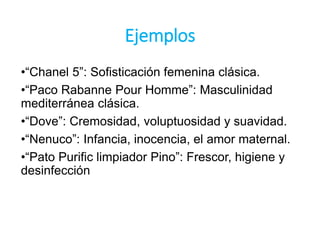 Ejemplos
•“Chanel 5”: Sofisticación femenina clásica.
•“Paco Rabanne Pour Homme”: Masculinidad
mediterránea clásica.
•“Dove”: Cremosidad, voluptuosidad y suavidad.
•“Nenuco”: Infancia, inocencia, el amor maternal.
•“Pato Purific limpiador Pino”: Frescor, higiene y
desinfección
 