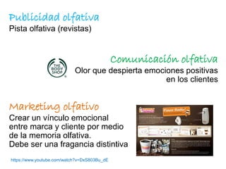 Publicidad olfativa
Pista olfativa (revistas)
Comunicación olfativa
Olor que despierta emociones positivas
en los clientes
Marketing olfativo
Crear un vínculo emocional
entre marca y cliente por medio
de la memoria olfativa.
Debe ser una fragancia distintiva
https://www.youtube.com/watch?v=DxS803Bu_dE
 