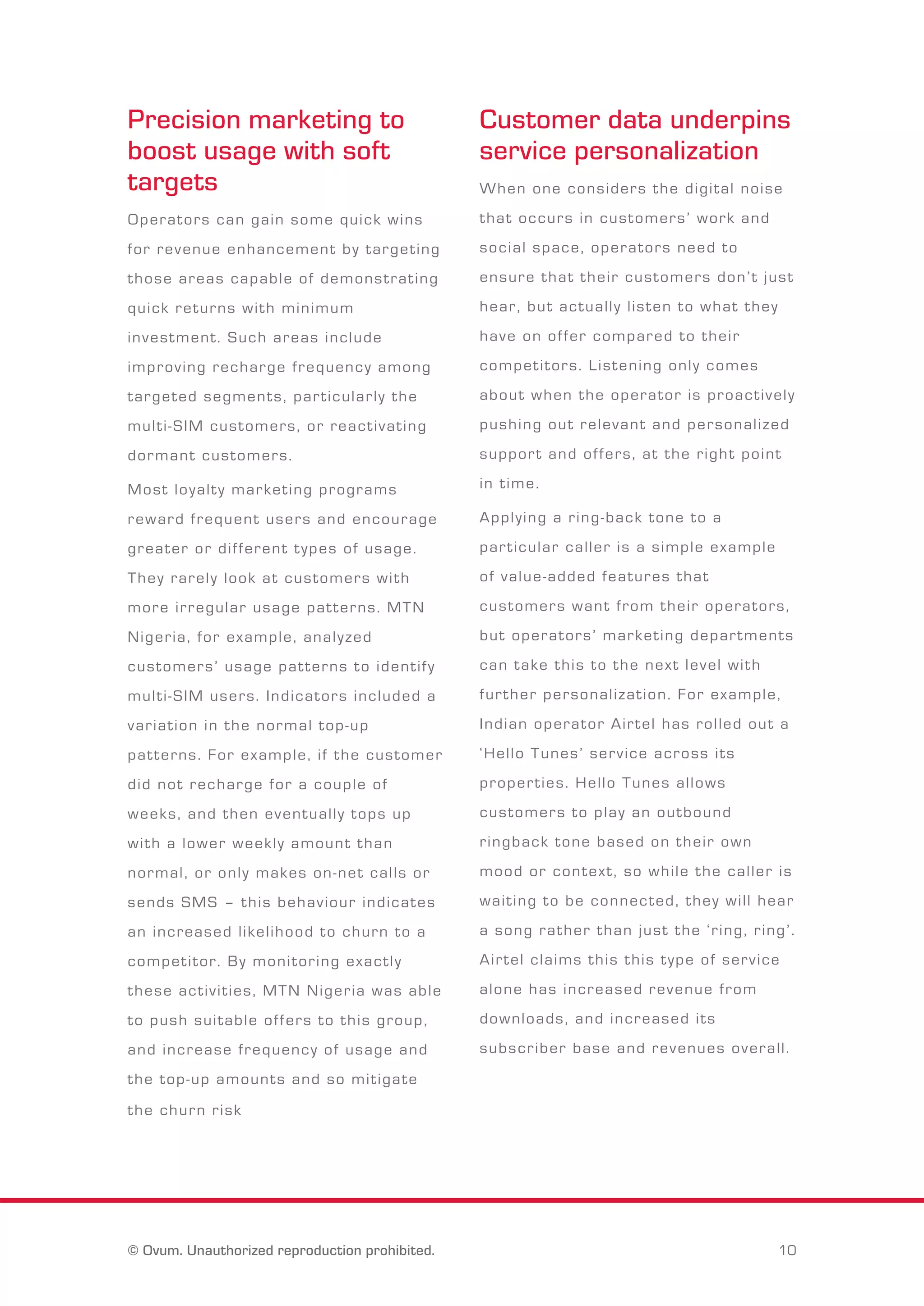 Precision marketing to 
boost usage with soft 
targets 
O p e r a t o r s c a n g a i n s o m e q u i c k w i n s 
f o r r e v e n u e e n h a n c e m e n t b y t a r g e t i n g 
t h o s e a r e a s c a p a b l e o f d e m o n s t r a t i n g 
q u i c k r e t u r n s w i t h m i n i m u m 
i n v e s t m e n t . S u c h a r e a s i n c l u d e 
i m p r o v i n g r e c h a r g e f r e q u e n c y a m o n g 
t a r g e t e d s e g m e n t s , p a r t i c u l a r l y t h e 
m u l t i - S I M c u s t o m e r s , o r r e a c t i v a t i n g 
d o r m a n t c u s t o m e r s . 
M o s t l o y a l t y m a r k e t i n g p r o g r a m s 
r e w a r d f r e q u e n t u s e r s a n d e n c o u r a g e 
g r e a t e r o r d i f f e r e n t t y p e s o f u s a g e . 
T h e y r a r e l y l o o k a t c u s t o m e r s w i t h 
m o r e i r r e g u l a r u s a g e p a t t e r n s . M T N 
N i g e r i a , f o r e x a m p l e , a n a l y z e d 
c u s t o m e r s ’ u s a g e p a t t e r n s t o i d e n t i f y 
m u l t i - S I M u s e r s . I n d i c a t o r s i n c l u d e d a 
v a r i a t i o n i n t h e n o r m a l t o p - u p 
p a t t e r n s . F o r e x a m p l e , i f t h e c u s t o m e r 
d i d n o t r e c h a r g e f o r a c o u p l e o f 
w e e k s , a n d t h e n e v e n t u a l l y t o p s u p 
w i t h a l o w e r w e e k l y a m o u n t t h a n 
n o r m a l , o r o n l y m a k e s o n - n e t c a l l s o r 
s e n d s S M S – t h i s b e h a v i o u r i n d i c a t e s 
a n i n c r e a s e d l i k e l i h o o d t o c h u r n t o a 
c o m p e t i t o r . B y m o n i t o r i n g e x a c t l y 
t h e s e a c t i v i t i e s , M T N N i g e r i a w a s a b l e 
t o p u s h s u i t a b l e o f f e r s t o t h i s g r o u p , 
a n d i n c r e a s e f r e q u e n c y o f u s a g e a n d 
t h e t o p - u p a m o u n t s a n d s o m i t i g a t e 
t h e c h u r n r i s k 
Customer data underpins 
service personalization 
W h e n o n e c o n s i d e r s t h e d i g i t a l n o i s e 
t h a t o c c u r s i n c u s t o m e r s ’ w o r k a n d 
s o c i a l s p a c e , o p e r a t o r s n e e d t o 
e n s u r e t h a t t h e i r c u s t o m e r s d o n ’ t j u s t 
h e a r , b u t a c t u a l l y l i s t e n t o w h a t t h e y 
h a v e o n o f f e r c o m p a r e d t o t h e i r 
c o m p e t i t o r s . L i s t e n i n g o n l y c o m e s 
a b o u t w h e n t h e o p e r a t o r i s p r o a c t i v e l y 
p u s h i n g o u t r e l e v a n t a n d p e r s o n a l i z e d 
s u p p o r t a n d o f f e r s , a t t h e r i g h t p o i n t 
i n t i m e . 
A p p l y i n g a r i n g - b a c k t o n e t o a 
p a r t i c u l a r c a l l e r i s a s i m p l e e x a m p l e 
o f v a l u e - a d d e d f e a t u r e s t h a t 
c u s t o m e r s w a n t f r o m t h e i r o p e r a t o r s , 
b u t o p e r a t o r s ’ m a r k e t i n g d e p a r t m e n t s 
c a n t a k e t h i s t o t h e n e x t l e v e l w i t h 
f u r t h e r p e r s o n a l i z a t i o n . F o r e x a m p l e , 
I n d i a n o p e r a t o r A i r t e l h a s r o l l e d o u t a 
‘ H e l l o T u n e s ’ s e r v i c e a c r o s s i t s 
p r o p e r t i e s . H e l l o T u n e s a l l o w s 
c u s t o m e r s t o p l a y a n o u t b o u n d 
r i n g b a c k t o n e b a s e d o n t h e i r o w n 
m o o d o r c o n t e x t , s o w h i l e t h e c a l l e r i s 
w a i t i n g t o b e c o n n e c t e d , t h e y w i l l h e a r 
a s o n g r a t h e r t h a n j u s t t h e ‘ r i n g , r i n g ’ . 
A i r t e l c l a i m s t h i s t h i s t y p e o f s e r v i c e 
a l o n e h a s i n c r e a s e d r e v e n u e f r o m 
d o w n l o a d s , a n d i n c r e a s e d i t s 
s u b s c r i b e r b a s e a n d r e v e n u e s o v e r a l l . 
© Ovum. Unauthorized reproduction prohibited. 10 
 