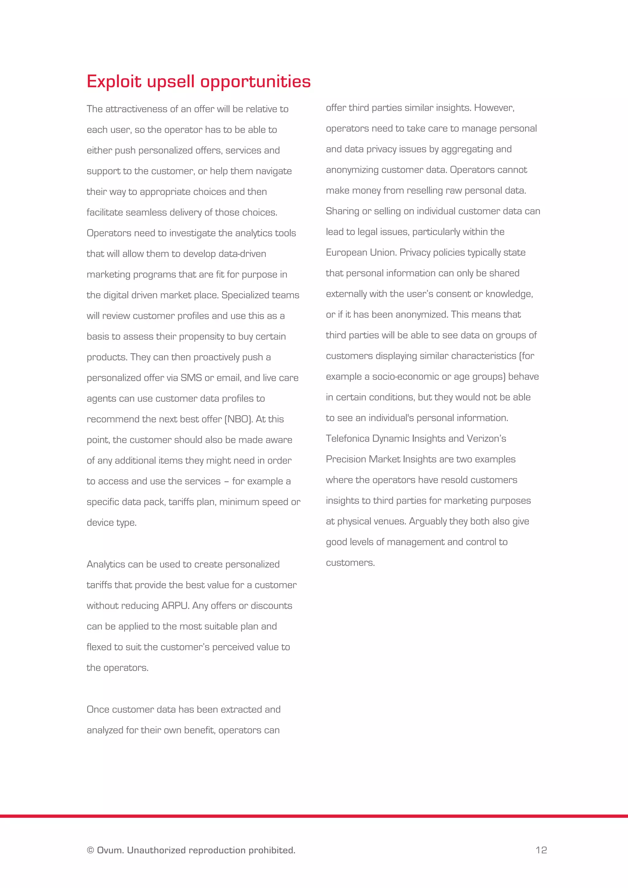 Exploit upsell opportunities 
The attractiveness of an offer will be relative to 
each user, so the operator has to be able to 
either push personalized offers, services and 
support to the customer, or help them navigate 
their way to appropriate choices and then 
facilitate seamless delivery of those choices. 
Operators need to investigate the analytics tools 
that will allow them to develop data-driven 
marketing programs that are fit for purpose in 
the digital driven market place. Specialized teams 
will review customer profiles and use this as a 
basis to assess their propensity to buy certain 
products. They can then proactively push a 
personalized offer via SMS or email, and live care 
agents can use customer data profiles to 
recommend the next best offer (NBO). At this 
point, the customer should also be made aware 
of any additional items they might need in order 
to access and use the services – for example a 
specific data pack, tariffs plan, minimum speed or 
device type. 
Analytics can be used to create personalized 
tariffs that provide the best value for a customer 
without reducing ARPU. Any offers or discounts 
can be applied to the most suitable plan and 
flexed to suit the customer’s perceived value to 
the operators. 
Once customer data has been extracted and 
analyzed for their own benefit, operators can 
offer third parties similar insights. However, 
operators need to take care to manage personal 
and data privacy issues by aggregating and 
anonymizing customer data. Operators cannot 
make money from reselling raw personal data. 
Sharing or selling on individual customer data can 
lead to legal issues, particularly within the 
European Union. Privacy policies typically state 
that personal information can only be shared 
externally with the user’s consent or knowledge, 
or if it has been anonymized. This means that 
third parties will be able to see data on groups of 
customers displaying similar characteristics (for 
example a socio-economic or age groups) behave 
in certain conditions, but they would not be able 
to see an individual's personal information. 
Telefonica Dynamic Insights and Verizon’s 
Precision Market Insights are two examples 
where the operators have resold customers 
insights to third parties for marketing purposes 
at physical venues. Arguably they both also give 
good levels of management and control to 
customers. 
© Ovum. Unauthorized reproduction prohibited. 12 
 