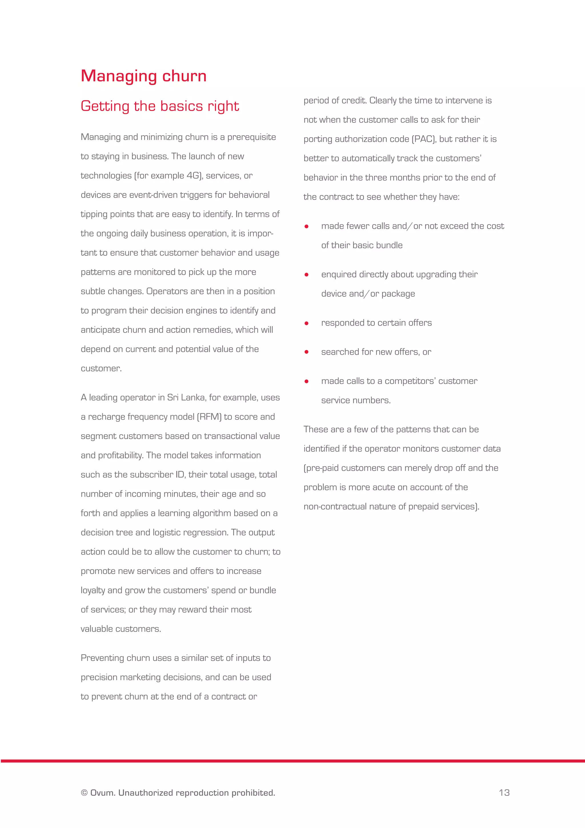 Managing churn 
Getting the basics right 
Managing and minimizing churn is a prerequisite 
to staying in business. The launch of new 
technologies (for example 4G), services, or 
devices are event-driven triggers for behavioral 
tipping points that are easy to identify. In terms of 
the ongoing daily business operation, it is impor-tant 
to ensure that customer behavior and usage 
patterns are monitored to pick up the more 
subtle changes. Operators are then in a position 
to program their decision engines to identify and 
anticipate churn and action remedies, which will 
depend on current and potential value of the 
customer. 
A leading operator in Sri Lanka, for example, uses 
a recharge frequency model (RFM) to score and 
segment customers based on transactional value 
and profitability. The model takes information 
such as the subscriber ID, their total usage, total 
number of incoming minutes, their age and so 
forth and applies a learning algorithm based on a 
decision tree and logistic regression. The output 
action could be to allow the customer to churn; to 
promote new services and offers to increase 
loyalty and grow the customers’ spend or bundle 
of services; or they may reward their most 
valuable customers. 
Preventing churn uses a similar set of inputs to 
precision marketing decisions, and can be used 
to prevent churn at the end of a contract or 
period of credit. Clearly the time to intervene is 
not when the customer calls to ask for their 
porting authorization code (PAC), but rather it is 
better to automatically track the customers’ 
behavior in the three months prior to the end of 
the contract to see whether they have: 
made fewer calls and/or not exceed the cost 
of their basic bundle 
enquired directly about upgrading their 
device and/or package 
responded to certain offers 
searched for new offers, or 
made calls to a competitors’ customer 
service numbers. 
These are a few of the patterns that can be 
identified if the operator monitors customer data 
(pre-paid customers can merely drop off and the 
problem is more acute on account of the 
non-contractual nature of prepaid services). 
© Ovum. Unauthorized reproduction prohibited. 13 
 