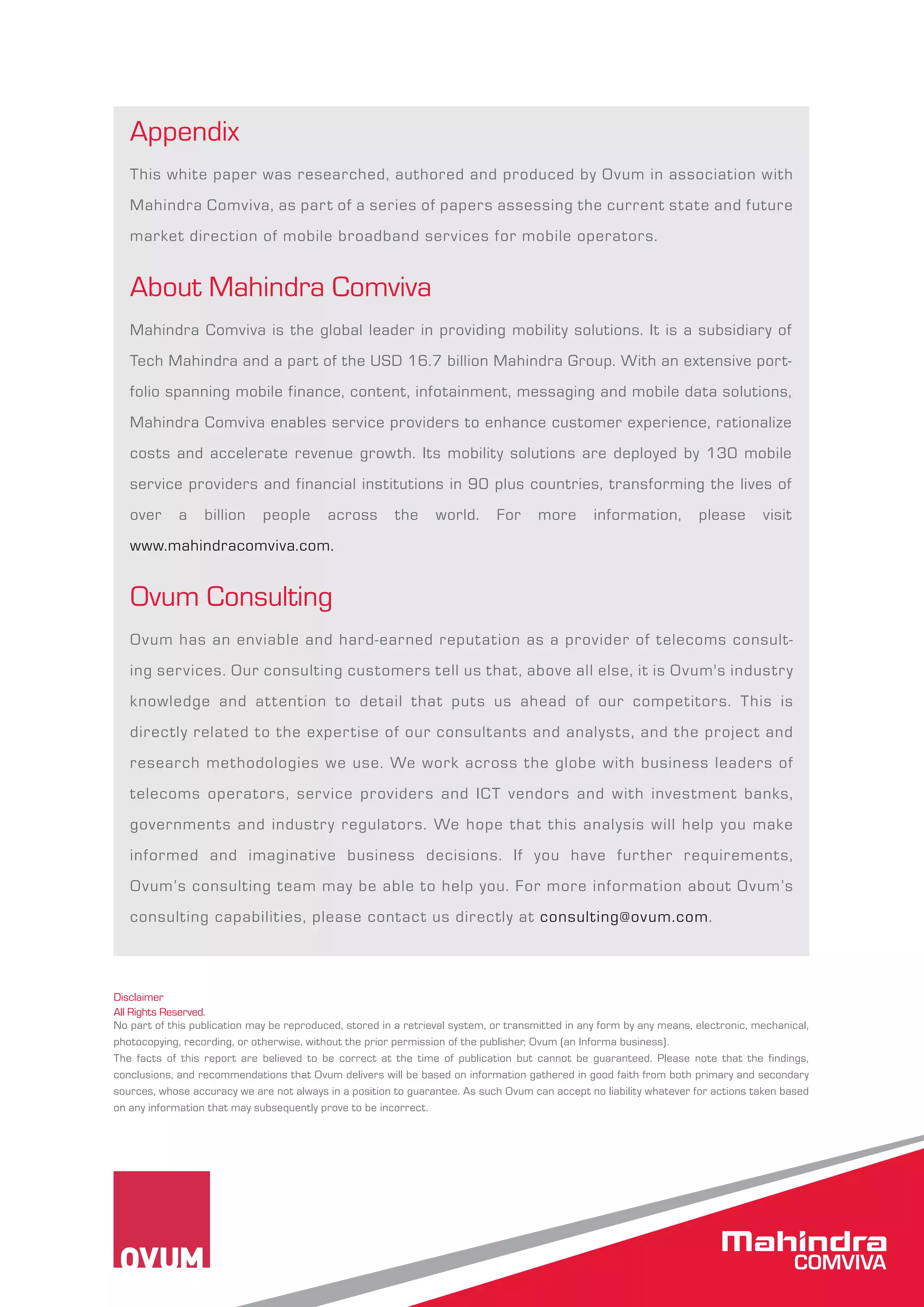 Appendix 
This white paper was researched, authored and produced by Ovum in association with 
Mahindra Comviva, as part of a series of papers assessing the current state and future 
market direction of mobile broadband services for mobile operators. 
About Mahindra Comviva 
Mahindra Comviva is the global leader in providing mobility solutions. It is a subsidiary of 
Tech Mahindra and a part of the USD 16.7 billion Mahindra Group. With an extensive port-folio 
spanning mobile finance, content, infotainment, messaging and mobile data solutions, 
Mahindra Comviva enables service providers to enhance customer experience, rationalize 
costs and accelerate revenue growth. Its mobility solutions are deployed by 130 mobile 
service providers and financial institutions in 90 plus countries, transforming the lives of 
over a billion people across the world. For more information, please visit 
www.mahindracomviva.com. 
Ovum Consulting 
Ovum has an enviable and hard-earned reputation as a provider of telecoms consult-ing 
services. Our consulting customers tell us that, above all else, it is Ovum's industry 
knowledge and at tention to detail that puts us ahead of our competitors. This is 
directly related to the expertise of our consultants and analysts, and the project and 
research methodologies we use. We work across the globe with business leaders of 
telecoms operators, service providers and ICT vendors and with investment banks, 
governments and industry regulators. We hope that this analysis will help you make 
informed and imaginative business decisions. If you have further requirements, 
Ovum’s consulting team may be able to help you. For more information about Ovum’s 
consulting capabilities, please contact us directly at consulting@ovum.com. 
Disclaimer 
All Rights Reserved. 
No part of this publication may be reproduced, stored in a retrieval system, or transmitted in any form by any means, electronic, mechanical, 
photocopying, recording, or otherwise, without the prior permission of the publisher, Ovum (an Informa business). 
The facts of this report are believed to be correct at the time of publication but cannot be guaranteed. Please note that the findings, 
conclusions, and recommendations that Ovum delivers will be based on information gathered in good faith from both primary and secondary 
sources, whose accuracy we are not always in a position to guarantee. As such Ovum can accept no liability whatever for actions taken based 
on any information that may subsequently prove to be incorrect. 
