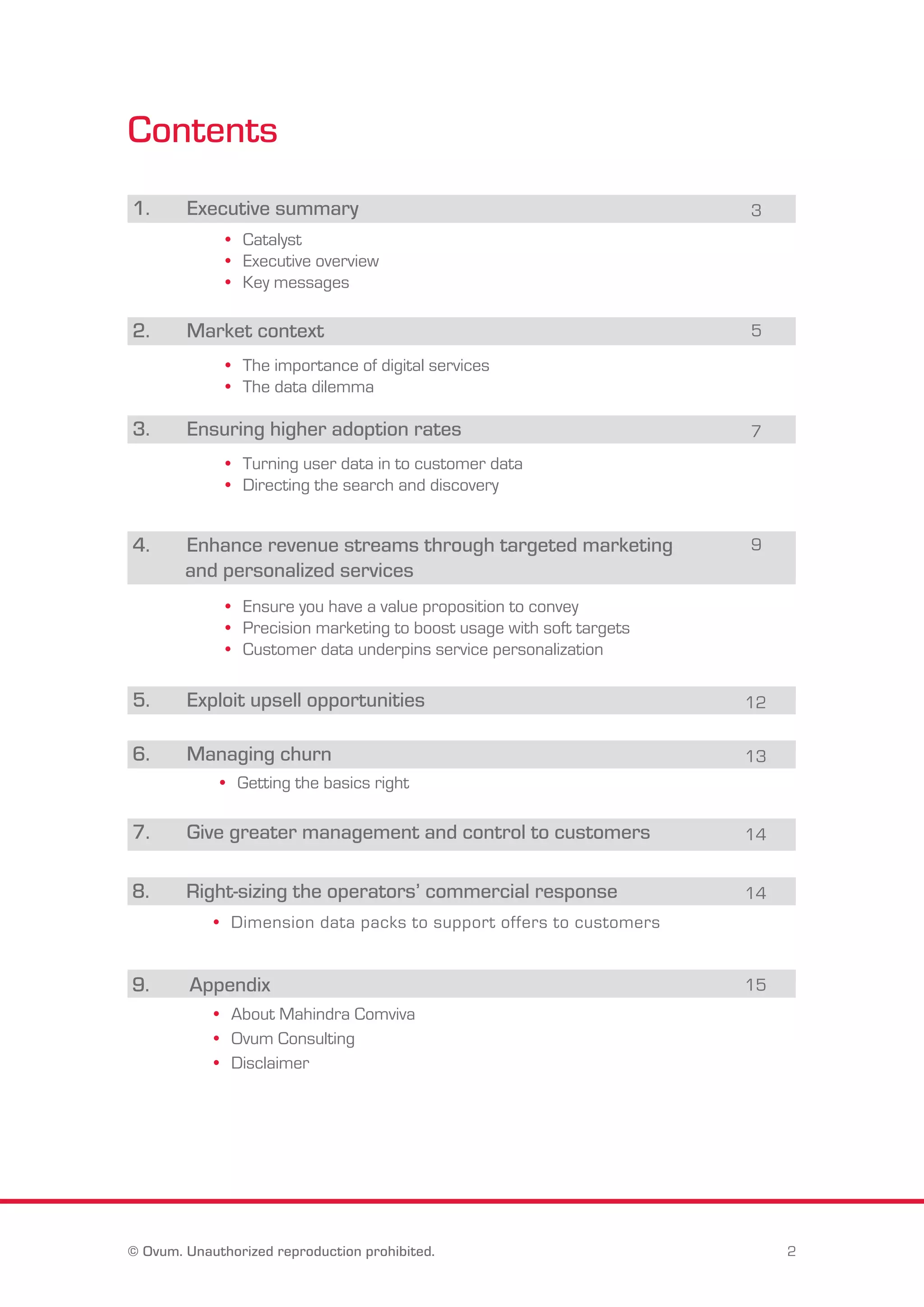 Contents 
1. Executive summary 3 
• Catalyst 
• Executive overview 
• Key messages 
2. Market context 5 
• The importance of digital services 
• The data dilemma 
3. Ensuring higher adoption rates 7 
• Turning user data in to customer data 
• Directing the search and discovery 
4. Enhance revenue streams through targeted marketing 
and personalized services 
• Ensure you have a value proposition to convey 
• Precision marketing to boost usage with soft targets 
• Customer data underpins service personalization 
9 
5. Exploit upsell opportunities 
12 
6. Managing churn 13 
• Getting the basics right 
7. Give greater management and control to customers 14 
8. Right-sizing the operators’ commercial response 14 
• Dimension data packs to support offers to customers 
9. Appendix 15 
• About Mahindra Comviva 
• Ovum Consulting 
• Disclaimer 
© Ovum. Unauthorized reproduction prohibited. 2 
 