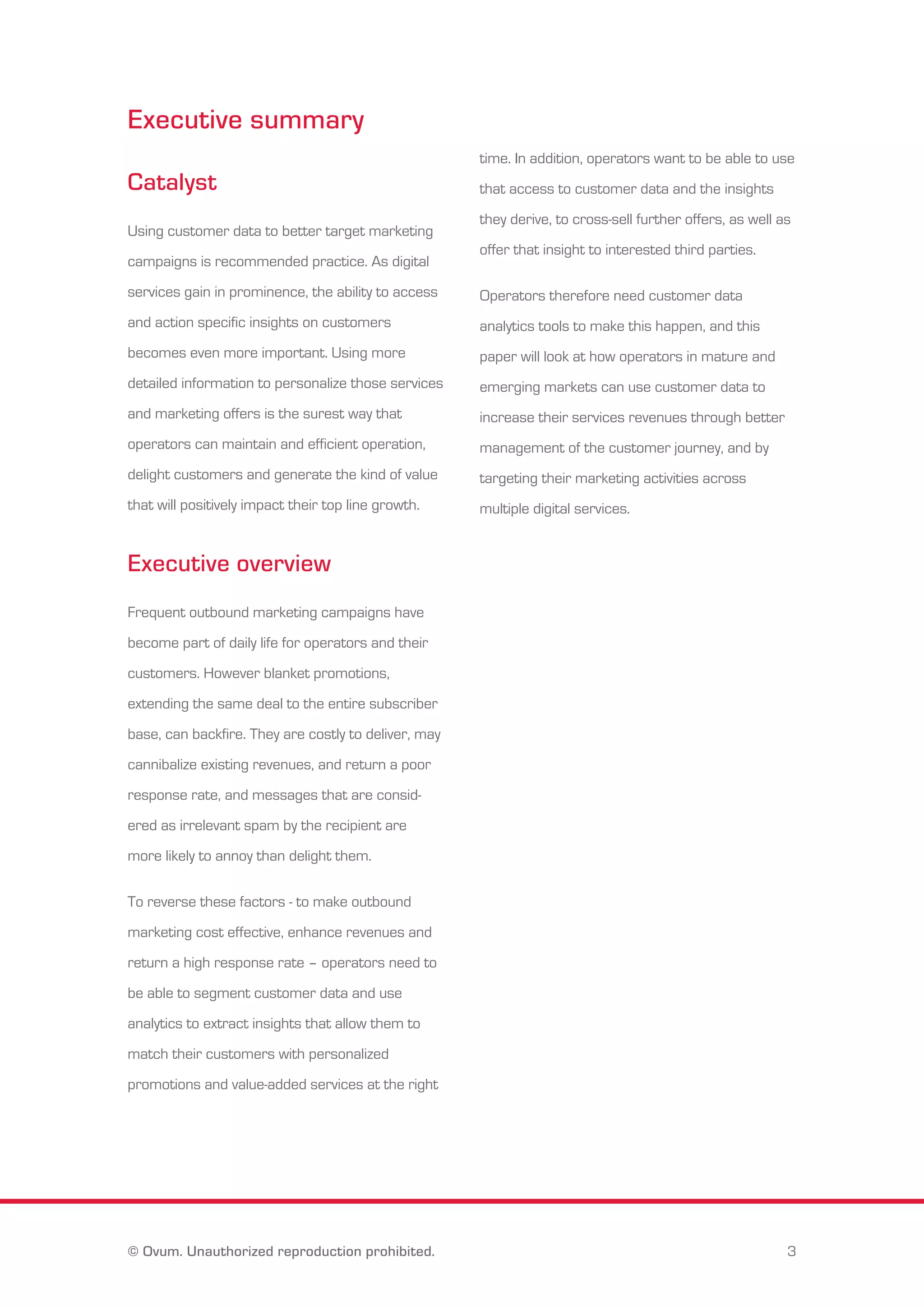 Executive summary 
Catalyst 
Using customer data to better target marketing 
campaigns is recommended practice. As digital 
services gain in prominence, the ability to access 
and action specific insights on customers 
becomes even more important. Using more 
detailed information to personalize those services 
and marketing offers is the surest way that 
operators can maintain and efficient operation, 
delight customers and generate the kind of value 
that will positively impact their top line growth. 
Executive overview 
Frequent outbound marketing campaigns have 
become part of daily life for operators and their 
customers. However blanket promotions, 
extending the same deal to the entire subscriber 
base, can backfire. They are costly to deliver, may 
cannibalize existing revenues, and return a poor 
response rate, and messages that are consid-ered 
as irrelevant spam by the recipient are 
more likely to annoy than delight them. 
To reverse these factors - to make outbound 
marketing cost effective, enhance revenues and 
return a high response rate – operators need to 
be able to segment customer data and use 
analytics to extract insights that allow them to 
match their customers with personalized 
promotions and value-added services at the right 
time. In addition, operators want to be able to use 
that access to customer data and the insights 
they derive, to cross-sell further offers, as well as 
offer that insight to interested third parties. 
Operators therefore need customer data 
analytics tools to make this happen, and this 
paper will look at how operators in mature and 
emerging markets can use customer data to 
increase their services revenues through better 
management of the customer journey, and by 
targeting their marketing activities across 
multiple digital services. 
© Ovum. Unauthorized reproduction prohibited. 3 
 