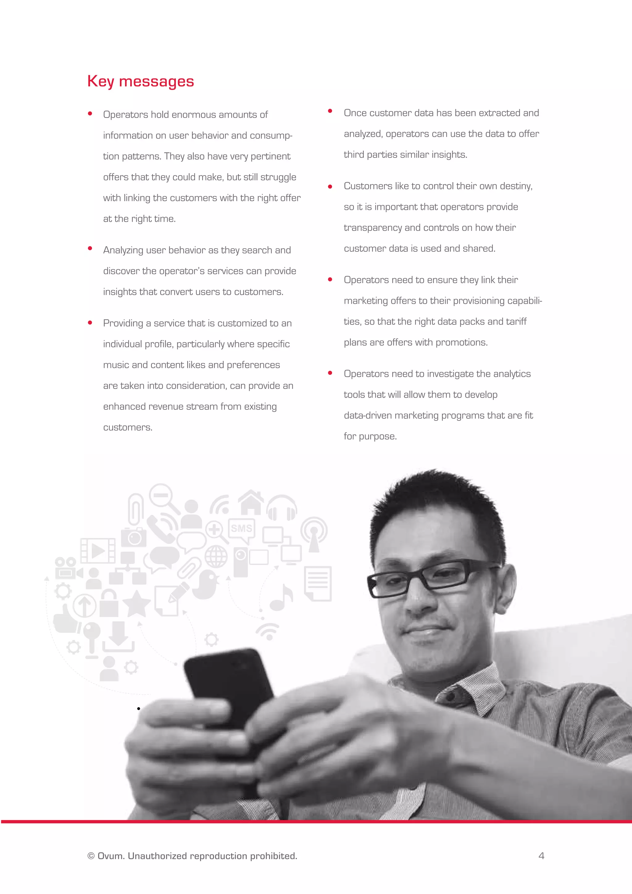 Key messages 
Operators hold enormous amounts of 
information on user behavior and consump-tion 
patterns. They also have very pertinent 
offers that they could make, but still struggle 
with linking the customers with the right offer 
at the right time. 
Analyzing user behavior as they search and 
discover the operator’s services can provide 
insights that convert users to customers. 
Providing a service that is customized to an 
individual profile, particularly where specific 
music and content likes and preferences 
are taken into consideration, can provide an 
enhanced revenue stream from existing 
customers. 
Once customer data has been extracted and 
analyzed, operators can use the data to offer 
third parties similar insights. 
Customers like to control their own destiny, 
so it is important that operators provide 
transparency and controls on how their 
customer data is used and shared. 
Operators need to ensure they link their 
marketing offers to their provisioning capabili-ties, 
so that the right data packs and tariff 
plans are offers with promotions. 
Operators need to investigate the analytics 
tools that will allow them to develop 
data-driven marketing programs that are fit 
for purpose. 
© Ovum. Unauthorized reproduction prohibited. 4 
 