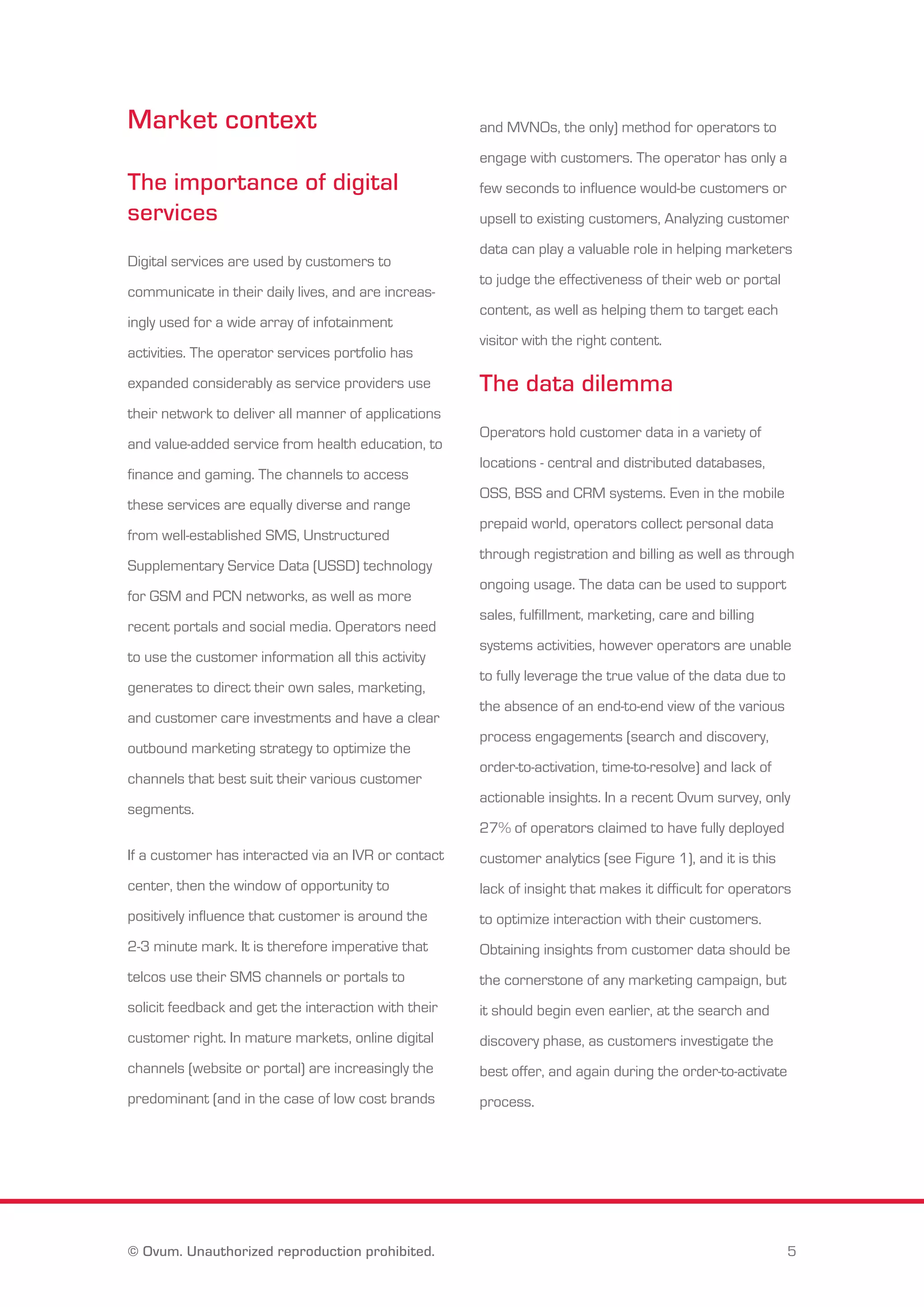 Market context 
The importance of digital 
services 
Digital services are used by customers to 
communicate in their daily lives, and are increas-ingly 
used for a wide array of infotainment 
activities. The operator services portfolio has 
expanded considerably as service providers use 
their network to deliver all manner of applications 
and value-added service from health education, to 
finance and gaming. The channels to access 
these services are equally diverse and range 
from well-established SMS, Unstructured 
Supplementary Service Data (USSD) technology 
for GSM and PCN networks, as well as more 
recent portals and social media. Operators need 
to use the customer information all this activity 
generates to direct their own sales, marketing, 
and customer care investments and have a clear 
outbound marketing strategy to optimize the 
channels that best suit their various customer 
segments. 
If a customer has interacted via an IVR or contact 
center, then the window of opportunity to 
positively influence that customer is around the 
2-3 minute mark. It is therefore imperative that 
telcos use their SMS channels or portals to 
solicit feedback and get the interaction with their 
customer right. In mature markets, online digital 
channels (website or portal) are increasingly the 
predominant (and in the case of low cost brands 
and MVNOs, the only) method for operators to 
engage with customers. The operator has only a 
few seconds to influence would-be customers or 
upsell to existing customers, Analyzing customer 
data can play a valuable role in helping marketers 
to judge the effectiveness of their web or portal 
content, as well as helping them to target each 
visitor with the right content. 
The data dilemma 
Operators hold customer data in a variety of 
locations - central and distributed databases, 
OSS, BSS and CRM systems. Even in the mobile 
prepaid world, operators collect personal data 
through registration and billing as well as through 
ongoing usage. The data can be used to support 
sales, fulfillment, marketing, care and billing 
systems activities, however operators are unable 
to fully leverage the true value of the data due to 
the absence of an end-to-end view of the various 
process engagements (search and discovery, 
order-to-activation, time-to-resolve) and lack of 
actionable insights. In a recent Ovum survey, only 
27% of operators claimed to have fully deployed 
customer analytics (see Figure 1), and it is this 
lack of insight that makes it difficult for operators 
to optimize interaction with their customers. 
Obtaining insights from customer data should be 
the cornerstone of any marketing campaign, but 
it should begin even earlier, at the search and 
discovery phase, as customers investigate the 
best offer, and again during the order-to-activate 
process. 
© Ovum. Unauthorized reproduction prohibited. 5 
 