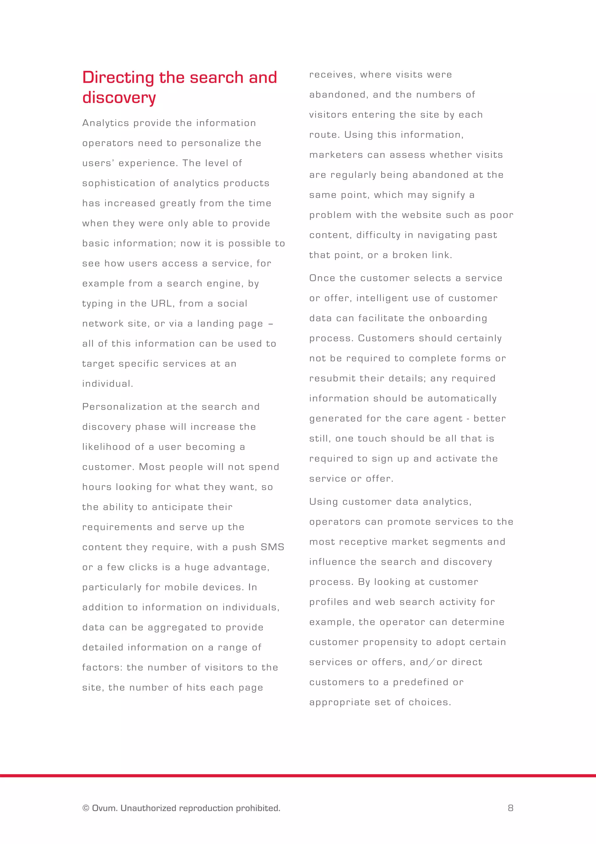Directing the search and 
discovery 
A n a l y t i c s p r o v i d e t h e i n f o r m a t i o n 
o p e r a t o r s n e e d t o p e r s o n a l i z e t h e 
u s e r s ’ e x p e r i e n c e . T h e l e v e l o f 
s o p h i s t i c a t i o n o f a n a l y t i c s p r o d u c t s 
h a s i n c r e a s e d g r e a t l y f r o m t h e t i m e 
w h e n t h e y w e r e o n l y a b l e t o p r o v i d e 
b a s i c i n f o r m a t i o n ; n o w i t i s p o s s i b l e t o 
s e e h o w u s e r s a c c e s s a s e r v i c e , f o r 
e x a m p l e f r o m a s e a r c h e n g i n e , b y 
t y p i n g i n t h e U R L , f r o m a s o c i a l 
n e t w o r k s i t e , o r v i a a l a n d i n g p a g e – 
a l l o f t h i s i n f o r m a t i o n c a n b e u s e d t o 
t a r g e t s p e c i f i c s e r v i c e s a t a n 
i n d i v i d u a l . 
P e r s o n a l i z a t i o n a t t h e s e a r c h a n d 
d i s c o v e r y p h a s e w i l l i n c r e a s e t h e 
l i k e l i h o o d o f a u s e r b e c o m i n g a 
c u s t o m e r . M o s t p e o p l e w i l l n o t s p e n d 
h o u r s l o o k i n g f o r w h a t t h e y w a n t , s o 
t h e a b i l i t y t o a n t i c i p a t e t h e i r 
r e q u i r e m e n t s a n d s e r v e u p t h e 
c o n t e n t t h e y r e q u i r e , w i t h a p u s h S M S 
o r a f e w c l i c k s i s a h u g e a d v a n t a g e , 
p a r t i c u l a r l y f o r m o b i l e d e v i c e s . I n 
a d d i t i o n t o i n f o r m a t i o n o n i n d i v i d u a l s , 
d a t a c a n b e a g g r e g a t e d t o p r o v i d e 
d e t a i l e d i n f o r m a t i o n o n a r a n g e o f 
f a c t o r s : t h e n u m b e r o f v i s i t o r s t o t h e 
s i t e , t h e n u m b e r o f h i t s e a c h p a g e 
r e c e i v e s , w h e r e v i s i t s w e r e 
a b a n d o n e d , a n d t h e n u m b e r s o f 
v i s i t o r s e n t e r i n g t h e s i t e b y e a c h 
r o u t e . U s i n g t h i s i n f o r m a t i o n , 
m a r k e t e r s c a n a s s e s s w h e t h e r v i s i t s 
a r e r e g u l a r l y b e i n g a b a n d o n e d a t t h e 
s a m e p o i n t , w h i c h m a y s i g n i f y a 
p r o b l e m w i t h t h e w e b s i t e s u c h a s p o o r 
c o n t e n t , d i f f i c u l t y i n n a v i g a t i n g p a s t 
t h a t p o i n t , o r a b r o k e n l i n k . 
O n c e t h e c u s t o m e r s e l e c t s a s e r v i c e 
o r o f f e r , i n t e l l i g e n t u s e o f c u s t o m e r 
d a t a c a n f a c i l i t a t e t h e o n b o a r d i n g 
p r o c e s s . C u s t o m e r s s h o u l d c e r t a i n l y 
n o t b e r e q u i r e d t o c o m p l e t e f o r m s o r 
r e s u b m i t t h e i r d e t a i l s ; a n y r e q u i r e d 
i n f o r m a t i o n s h o u l d b e a u t o m a t i c a l l y 
g e n e r a t e d f o r t h e c a r e a g e n t - b e t t e r 
s t i l l , o n e t o u c h s h o u l d b e a l l t h a t i s 
r e q u i r e d t o s i g n u p a n d a c t i v a t e t h e 
s e r v i c e o r o f f e r . 
U s i n g c u s t o m e r d a t a a n a l y t i c s , 
o p e r a t o r s c a n p r o m o t e s e r v i c e s t o t h e 
m o s t r e c e p t i v e m a r k e t s e g m e n t s a n d 
i n f l u e n c e t h e s e a r c h a n d d i s c o v e r y 
p r o c e s s . B y l o o k i n g a t c u s t o m e r 
p r o f i l e s a n d w e b s e a r c h a c t i v i t y f o r 
e x a m p l e , t h e o p e r a t o r c a n d e t e r m i n e 
c u s t o m e r p r o p e n s i t y t o a d o p t c e r t a i n 
s e r v i c e s o r o f f e r s , a n d / o r d i r e c t 
c u s t o m e r s t o a p r e d e f i n e d o r 
a p p r o p r i a t e s e t o f c h o i c e s . 
© Ovum. Unauthorized reproduction prohibited. 8 
 