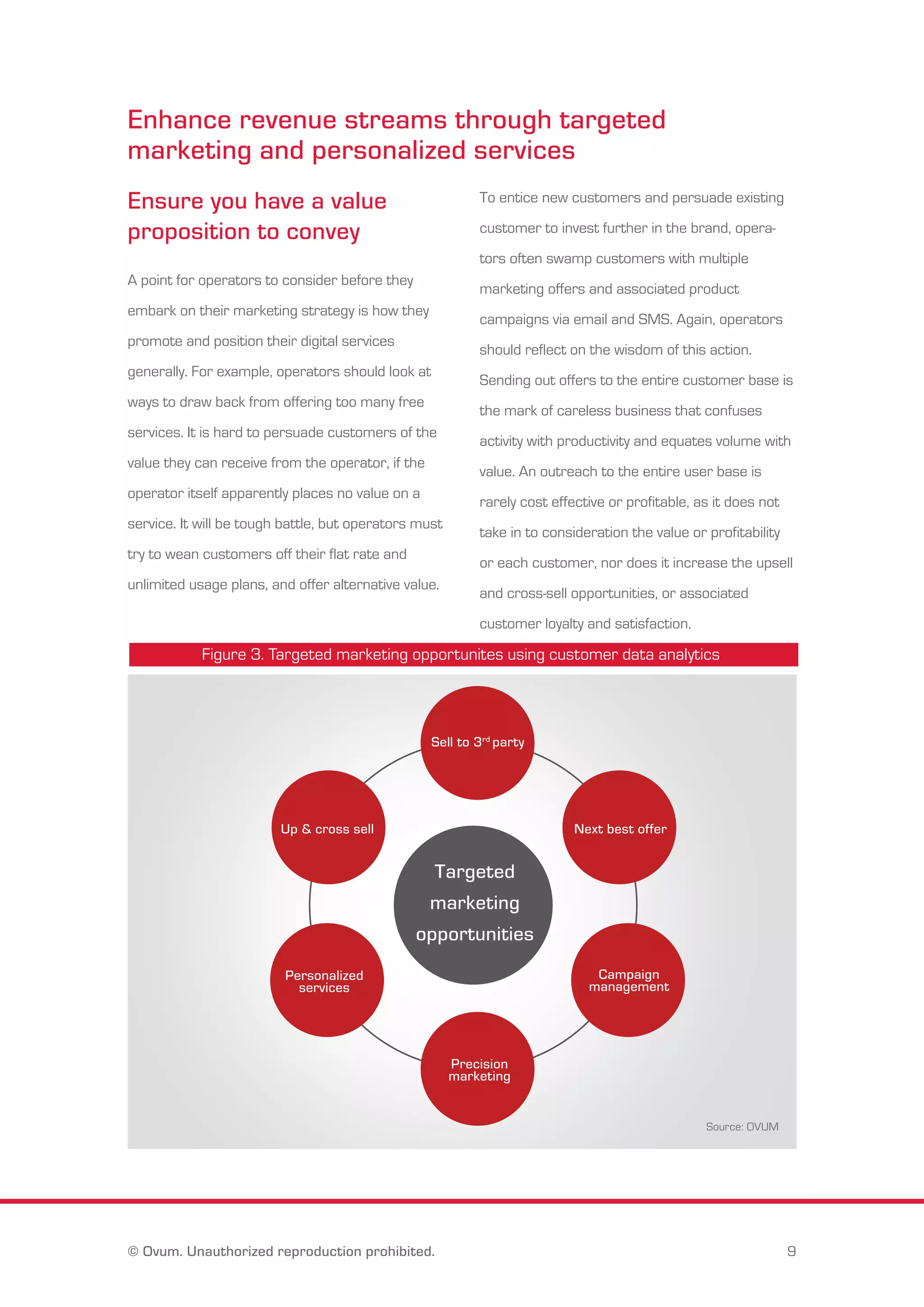 Enhance revenue streams through targeted 
marketing and personalized services 
Ensure you have a value 
proposition to convey 
A point for operators to consider before they 
embark on their marketing strategy is how they 
promote and position their digital services 
generally. For example, operators should look at 
ways to draw back from offering too many free 
services. It is hard to persuade customers of the 
value they can receive from the operator, if the 
operator itself apparently places no value on a 
service. It will be tough battle, but operators must 
try to wean customers off their flat rate and 
unlimited usage plans, and offer alternative value. 
To entice new customers and persuade existing 
customer to invest further in the brand, opera-tors 
often swamp customers with multiple 
marketing offers and associated product 
campaigns via email and SMS. Again, operators 
should reflect on the wisdom of this action. 
Sending out offers to the entire customer base is 
the mark of careless business that confuses 
activity with productivity and equates volume with 
value. An outreach to the entire user base is 
rarely cost effective or profitable, as it does not 
take in to consideration the value or profitability 
or each customer, nor does it increase the upsell 
and cross-sell opportunities, or associated 
customer loyalty and satisfaction. 
Figure 3. Targeted marketing opportunites using customer data analytics 
Sell to 3rd party 
Up & cross sell Next best offer 
Targeted 
marketing 
opportunities 
Campaign 
management 
Precision 
marketing 
Personalized 
services 
Source: OVUM 
© Ovum. Unauthorized reproduction prohibited. 9 
 