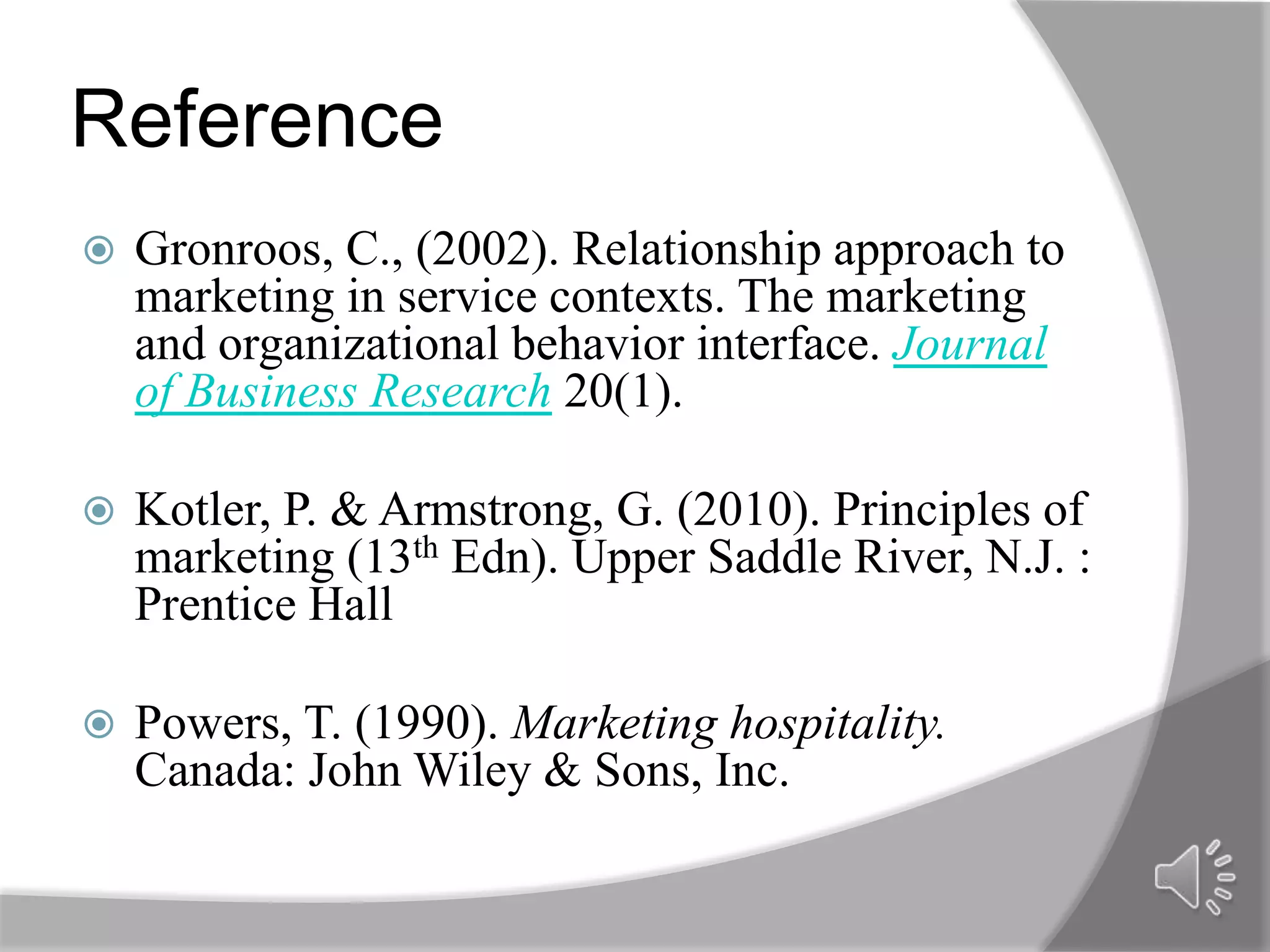 Reference
   Gronroos, C., (2002). Relationship approach to
    marketing in service contexts. The marketing
    and organizational behavior interface. Journal
    of Business Research 20(1).

   Kotler, P. & Armstrong, G. (2010). Principles of
    marketing (13th Edn). Upper Saddle River, N.J. :
    Prentice Hall

   Powers, T. (1990). Marketing hospitality.
    Canada: John Wiley & Sons, Inc.
 