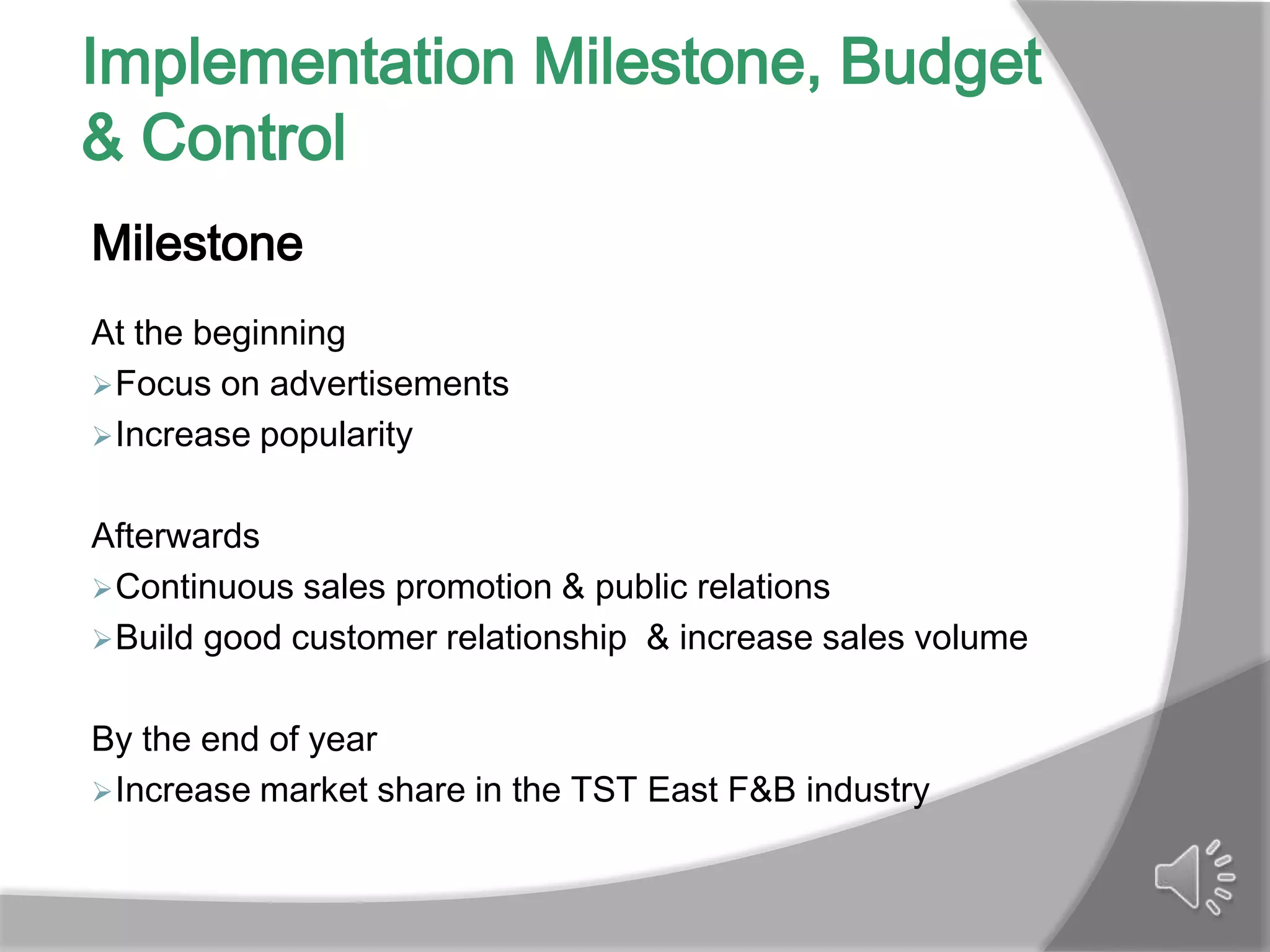 Implementation Milestone, Budget
& Control
Milestone
At the beginning
 Focus on advertisements
 Increase popularity


Afterwards
 Continuous sales promotion & public relations
 Build good customer relationship & increase sales volume


By the end of year
 Increase market share in the TST East F&B industry
 