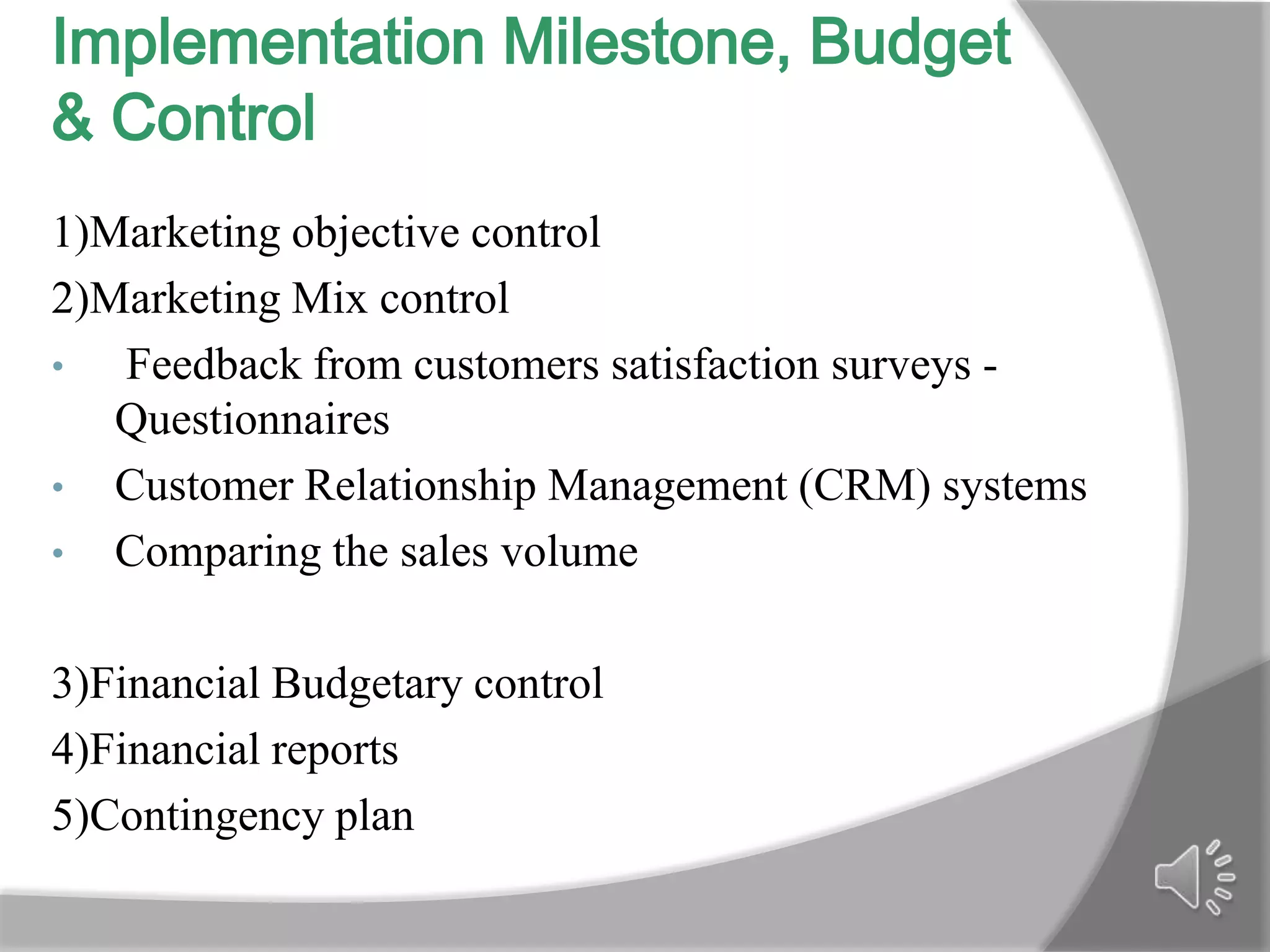 Implementation Milestone, Budget
& Control
1)Marketing objective control
2)Marketing Mix control
•  Feedback from customers satisfaction surveys -
   Questionnaires
• Customer Relationship Management (CRM) systems
• Comparing the sales volume


3)Financial Budgetary control
4)Financial reports
5)Contingency plan
 