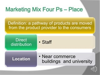 Marketing Mix Four Ps – Place

Definition: a pathway of products are moved
from the product provider to the consumers

    Direct
 distribution   • Staff


  Location
                • Near commerce
                  buildings and university
 