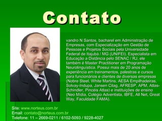 Contato Evandro N Santos, bacharel em Administração de Empresas, com Especialização em Gestão de Pessoas e Projetos Sociais pela Universidade Federal de Itajubá / MG (UNIFEI). Especialista em Educação a Distância pelo SENAC / RJ, ele também é Master Practitioner em Programação Neurolinguística. Possui mais de 20 anos de experiência em treinamentos, palestras e cursos para funcionários e clientes de diversas empresas (Nobre Steel, White Martins, AESA Empilhadeiras, Solvay-Indupa, Jansen Cilag, AFRESP, APM, Atlas-Schindler, Pincéis Atlas) e instituições de ensino (Neo Mídia, Colégio Adventista, IBFE, All Net, Great Way, Faculdade FAMA). Site:  www.norteus.com.br Email:  [email_address] Telefone: 11 – 2669-0211 / 6102-5093 / 9228-4027 