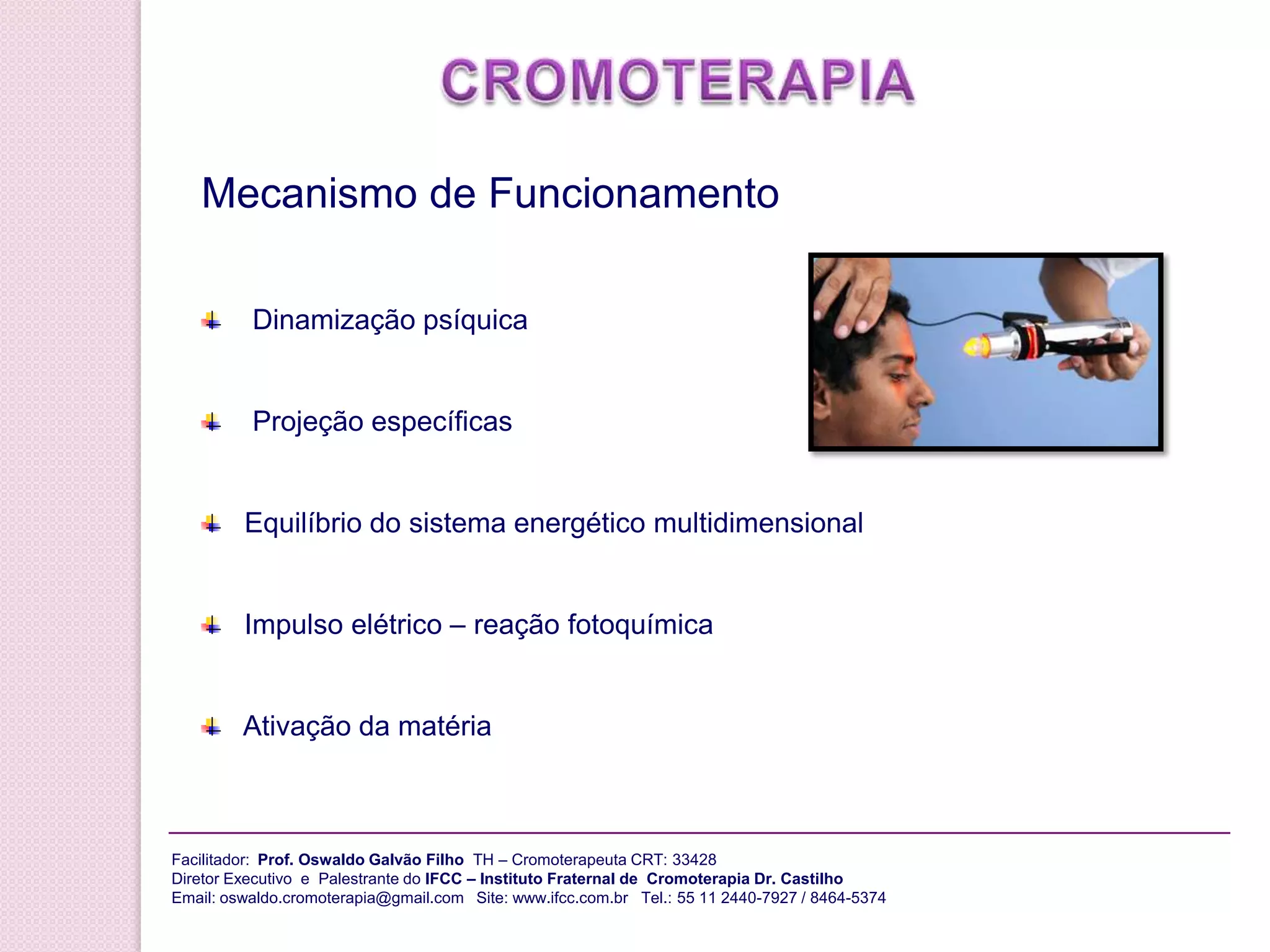 CROMOTERAPIA da CromoterapiaO Uso da Consciência na Cura pela Cor    O poder da mente e do espírito para produzir efeitos curativos    Energia psíquica colorida aplicada atua no nível dos corpos emocional e espiritual   Tratamento das doenças no nível dos padrões distorcidos de informações sutis   A mente humana pode observar e até influenciar pessoas, objetos e acontecimentos distantes tanto no espaço quanto no tempoFacilitador:  Prof.Oswaldo Galvão Filho  TH – Cromoterapeuta CRT: 33428 Diretor Executivo  e  Palestrante do IFCC – Instituto Fraternal de  Cromoterapia Dr. CastilhoEmail: oswaldo.cromoterapia@gmail.comSite: www.ifcc.com.br 55 11 2440-7927 / 8464-5374