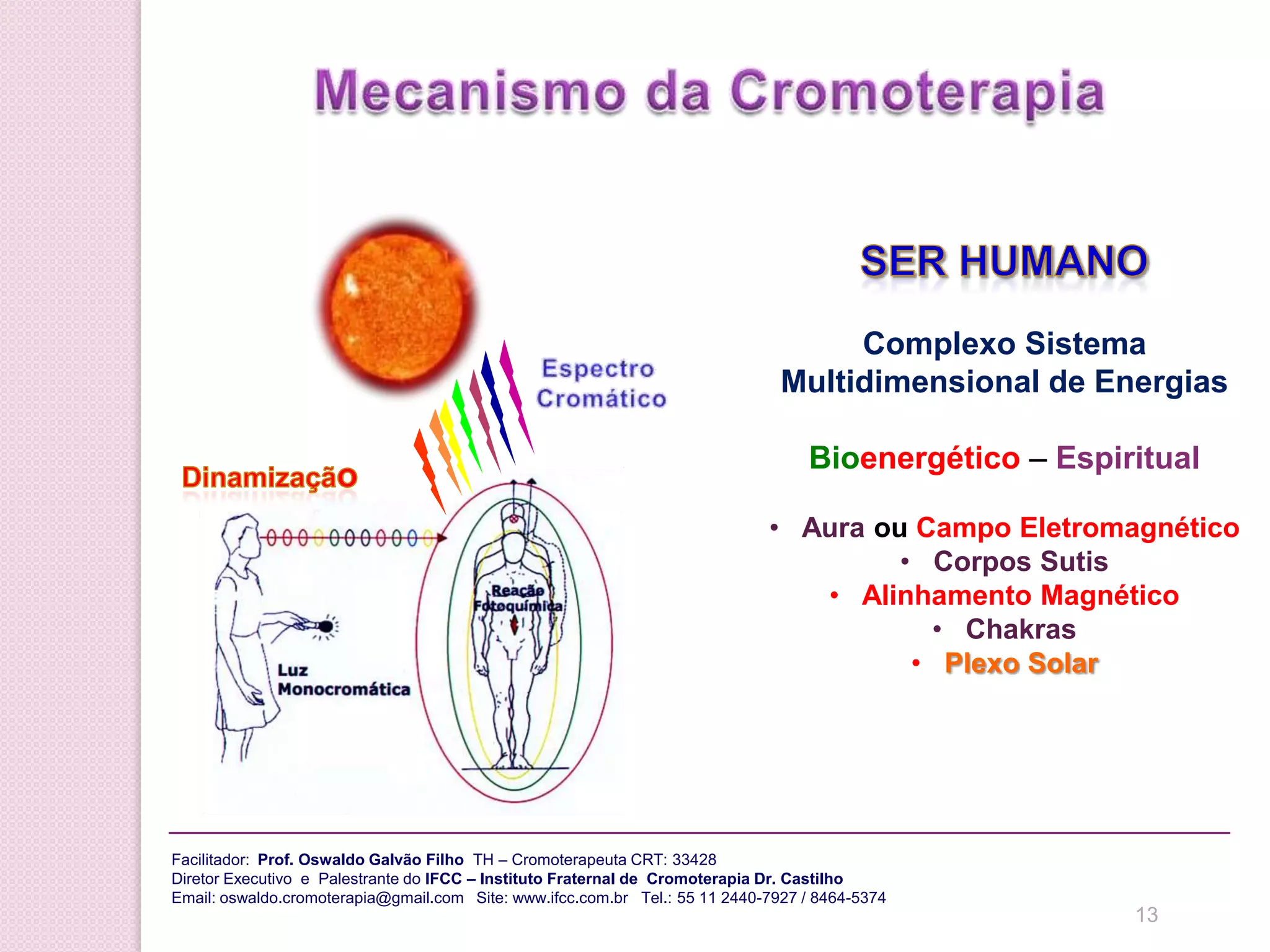 CROMOTERAPIA da CromoterapiaMecanismo de Funcionamento    Dinamização psíquica    Projeção específicas   Equilíbrio do sistema energético multidimensional   Impulso elétrico – reação fotoquímica   Ativação da matériaFacilitador:  Prof.Oswaldo Galvão Filho  TH – Cromoterapeuta CRT: 33428 Diretor Executivo  e  Palestrante do IFCC – Instituto Fraternal de  Cromoterapia Dr. CastilhoEmail: oswaldo.cromoterapia@gmail.com   Site: www.ifcc.com.br   Tel.: 55 11 2440-7927 / 8464-5374