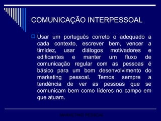 COMUNICAÇÃO INTERPESSOAL Usar um português correto e adequado a cada contexto, escrever bem, vencer a timidez, usar diálogos motivadores e edificantes e manter um fluxo de comunicação regular com as pessoas é básico para um bom desenvolvimento do marketing pessoal. Temos sempre a tendência de ver as pessoas que se comunicam bem como líderes no campo em que atuam. MARKETING PESSOAL 