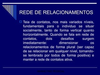 REDE DE RELACIONAMENTOS Teia de contatos, nos mais variados níveis, fundamentais para o individuo se situar socialmente, tanto de forma vertical quanto horizontalmente. Quando se fala em rede de contatos, dois desafios surgem imediatamente: dimensionar os relacionamentos de forma plural (ser capaz de se relacionar em qualquer nível, tornando-se lembrado por todos de forma positiva) e manter a rede de contatos ativa. MARKETING PESSOAL 
