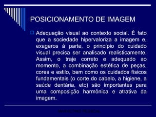 POSICIONAMENTO DE IMAGEM Adequação visual ao contexto social. É fato que a sociedade hipervaloriza a imagem e, exageros à parte, o princípio do cuidado visual precisa ser analisado realisticamente. Assim, o traje correto e adequado ao momento, a combinação estética de peças, cores e estilo, bem como os cuidados físicos fundamentais (o corte do cabelo, a higiene, a saúde dentária, etc) são importantes para uma composição harmônica e atrativa da imagem.  MARKETING PESSOAL 