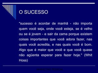 O SUCESSO "sucesso é acordar de manhã - não importa quem você seja, onde você esteja, se é velho ou se é jovem - e sair da cama porque existem coisas importantes que você adora fazer, nas quais você acredita, e nas quais você é bom. Algo que é maior que você e que você quase não agüenta esperar para fazer hoje." (Whit Hoss) MARKETING PESSOAL 