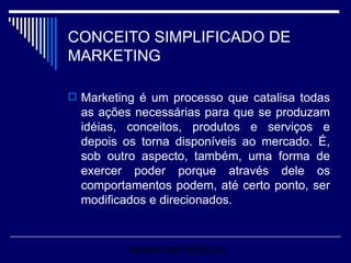 CONCEITO SIMPLIFICADO DE MARKETING Marketing é um processo que catalisa todas as ações necessárias para que se produzam idéias, conceitos, produtos e serviços e depois os torna disponíveis ao mercado. É, sob outro aspecto, também, uma forma de exercer poder porque através dele os comportamentos podem, até certo ponto, ser modificados e direcionados.  MARKETING PESSOAL 