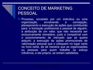 CONCEITO DE MARKETING PESSOAL Processo, encetado por um indivíduo ou uma organização, envolvendo a concepção, planejamento e execução de ações que contribuirão para: a formação profissional e pessoal de alguém, a atribuição de um valor, que não necessita ser exclusivamente monetário, justo e compatível com o posicionamento de mercado que se queira adquirir, a execução de ações promocionais de valorização pessoal que o coloquem no lugar certo na hora certa, de tal maneira que as organizações ou pessoas para quem trabalhe ou exerça influência, e ele próprio, se sintam satisfeitos.  MARKETING PESSOAL 