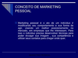 CONCEITO DE MARKETING PESSOAL Marketing pessoal é o ato de um indivíduo ir modificando seu comportamento e sua forma de agir, visando um melhor posicionamento no mercado, em empresas que lhe interessam. Para isso o individuo precisa desenvolver técnicas para poder divulgar sua imagem , sua competência e utilizar seus contatos para chegar onde quer.  MARKETING PESSOAL 