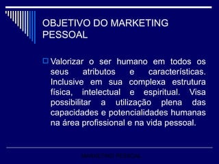 OBJETIVO DO MARKETING PESSOAL Valorizar o ser humano em todos os seus atributos e características. Inclusive em sua complexa estrutura física, intelectual e espiritual. Visa possibilitar a utilização plena das capacidades e potencialidades humanas na área profissional e na vida pessoal.   MARKETING PESSOAL 