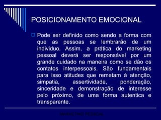 POSICIONAMENTO EMOCIONAL Pode ser definido como sendo a forma com que as pessoas se lembrarão de um individuo. Assim, a prática do marketing pessoal deverá ser responsável por um grande cuidado na maneira como se dão os contatos interpessoais. São fundamentais para isso atitudes que remetam à atenção, simpatia, assertividade, ponderação, sinceridade e demonstração de interesse pelo próximo, de uma forma autentica e transparente. MARKETING PESSOAL 
