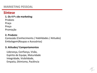 1. Os 4 P s do marketing:
Produto
Praça
Preço
Promoção
Conteúdo
Embalagem
(Conhecimento / Habilidades / Atitudes)
(Roupas e Acessórios)
3. Atitudes/ Comportamentos
Liderança, Confiança, Visão,
Espírito de Equipe, Maturidade
Integridade, Visibilidade,
Empatia, Otimismo, Paciência
2. Produto:
MARKETING PESSOAL
Síntese
 