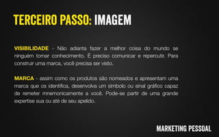 VISIBILIDADE - Não adianta fazer a melhor coisa do mundo se
ninguém tomar conhecimento. É preciso comunicar e repercutir. Para
construir uma marca, você precisa ser visto.

MARCA - assim como os produtos são nomeados e apresentam uma
marca que os identiﬁca, desenvolva um símbolo ou sinal gráﬁco capaz
de remeter mnemonicamente a você. Pode-se partir de uma grande
expertise sua ou até de seu apelido.
 