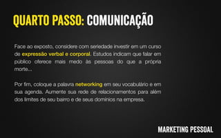 Face ao exposto, considere com seriedade investir em um curso
de expressão verbal e corporal. Estudos indicam que falar em
público oferece mais medo às pessoas do que a própria
morte..."
"
Por ﬁm, coloque a palavra networking em seu vocabulário e em
sua agenda. Aumente sua rede de relacionamentos para além
dos limites de seu bairro e de seus domínios na empresa.
 