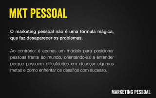 O marketing pessoal não é uma fórmula mágica,
que faz desaparecer os problemas. !

Ao contrário: é apenas um modelo para posicionar
pessoas frente ao mundo, orientando-as a entender
porque possuem diﬁculdades em alcançar algumas
metas e como enfrentar os desaﬁos com sucesso.
 