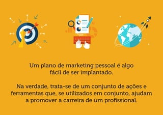 Um plano de marketing pessoal é algo 
fácil de ser implantado. 
Na verdade, trata-se de um conjunto de ações e ferramentas que, se utilizados em conjunto, ajudam 
a promover a carreira de um profissional.  